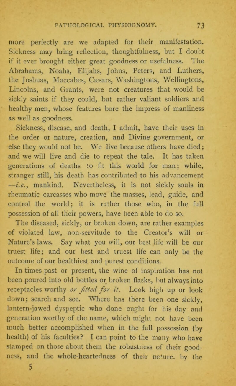 more perfectly are we adapted for their manifestation. Sickness may bring reflection, thoughtfulness, but I doubt if it ever brought either great goodness or usefulness. The Abrahams, Noahs, Elijahs, Johns, Peters, and Luthers, the Joshuas, Maccabes, Caesars, Washingtons, Wellingtons, Lincolns, and Grants, were not creatures that would be sickly saints if they could, but rather valiant soldiers and healthy men, whose features bore the impress of manliness as well as goodness. Sickness, disease, and death, I admit, have their uses in the order ot nature, creation, and Divine government, or else they would not be. We live because others have died; and we will live and die to repeat the tale. It has taken generations of deaths to fit this world for man; while, stranger still, his death has contributed to his advancement —i.e., mankind. Nevertheless, it is not sickly souls in rheumatic carcasses who move the masses, lead, guide, and control the world; it is rather those who, in the full possession of all their powers, have been able to do so. The diseased, sickly, or broken down, are rather examples of violated law, non-servitude to the Creator’s will or Nature’s laws. Say what you will, our best life will be our truest life; and our best and truest life can only be the outcome of our healthiest and purest conditions. In times past or present, the wine of inspiration has not been poured into old bottles or broken flasks, but always into receptacles worthy or fitted for it. Look high up or look down; search and see. Where has there been one sickly, lantern-jawed dyspeptic who done ought for his day and generation worthy of the name, which might not have been much better accomplished when in the full possession (by health) of his faculties? I can point to the many who have stamped on those about them the robustness of their good- ness, and the whole-hearted ness of their na’ure. by the 5