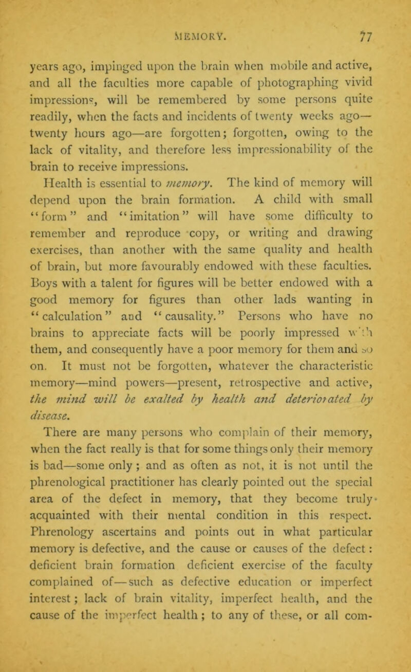 years ago, impinged upon the brain when mobile and active, and all the faculties more capable of photographing vivid impression', will be remembered by some persons quite readily, when the facts and incidents of twenty weeks ago— twenty hours ago—are forgotten; forgotten, owing to the lack of vitality, and therefore less impressionability of the brain to receive impressions. Health is essential to memory. The kind of memory will depend upon the brain formation. A child with small “form” and “imitation” will have some difficulty to remember and reproduce copy, or writing and drawing exercises, than another with the same quality and health of brain, but more favourably endowed with these faculties. Boys with a talent for figures will be better endowed with a good memory for figures than other lads wanting in “calculation” and “causality.” Persons who have no brains to appreciate facts will be poorly impressed w'th them, and consequently have a poor memory for them and »o on. It must not be forgotten, whatever the characteristic memory—mind powers—present, retrospective and active, the mind will be exalted by health and deteriorated by disease. There are many persons who complain of their memory, when the fact really is that for some things only their memory is bad—some only; and as often as not, it is not until the phrenological practitioner has clearly pointed out the special area of the defect in memory, that they become truly- acquainted with their mental condition in this respect. Phrenology ascertains and points out in what particular memory is defective, and the cause or causes of the defect: deficient brain formation deficient exercise of the faculty complained of—such as defective education or imperfect interest; lack of brain vitality, imperfect health, and the cause of the imperfect health; to any of these, or all com-