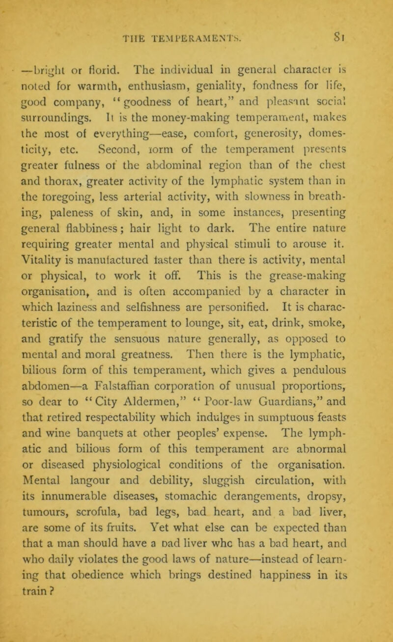 —bright or florid. The individual in general character is noted for warmth, enthusiasm, geniality, fondness for life, good company, “goodness of heart,” and pleasant social surroundings. It is the money-making temperament, makes the most of everything—ease, comfort, generosity, domes- ticity, etc. Second, lorm of the temperament presents greater fulness or the abdominal region than of the chest and thorax, greater activity of the lymphatic system than in the toregoing, less arterial activity, with slowness in breath- ing, paleness of skin, and, in some instances, presenting general flabbiness; hair light to dark. The entire nature requiring greater mental and physical stimuli to arouse it. Vitality is manufactured taster than there is activity, mental or physical, to work it off. This is the grease-making organisation, and is often accompanied by a character in which laziness and selfishness are personified. It is charac- teristic of the temperament to lounge, sit, eat, drink, smoke, and gratify the sensuous nature generally, as opposed to mental and moral greatness. Then there is the lymphatic, bilious form of this temperament, which gives a pendulous abdomen—a Falstaffian corporation of unusual proportions, so dear to “City Aldermen,” “Poor-law Guardians,” and that retired respectability which indulges in sumptuous feasts and wine banquets at other peoples’ expense. The lymph- atic and bilious form of this temperament are abnormal or diseased physiological conditions of the organisation. Mental langour and debility, sluggish circulation, with its innumerable diseases, stomachic derangements, dropsy, tumours, scrofula, bad legs, bad heart, and a bad liver, are some of its fruits. Yet what else can be expected than that a man should have a Dad liver who has a bad heart, and who daily violates the good laws of nature—instead of learn- ing that obedience which brings destined happiness in its train ?