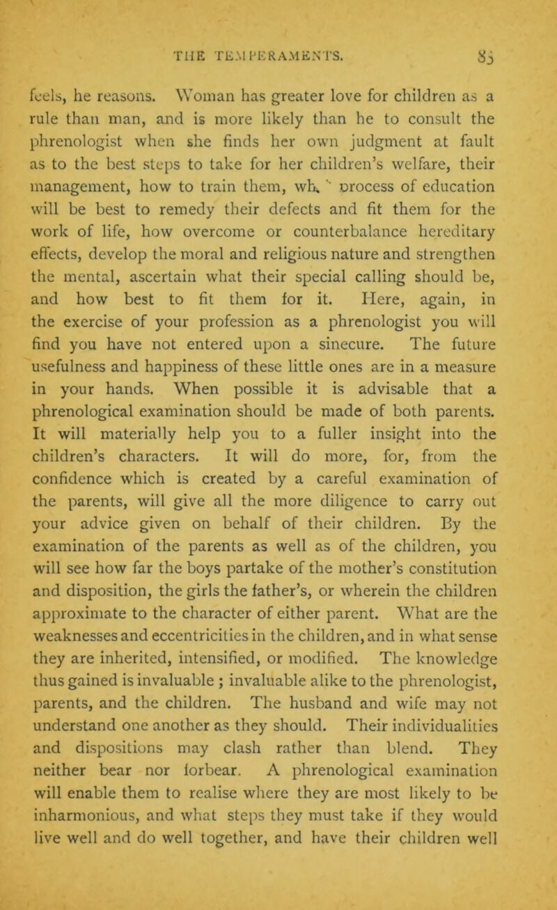 feels, he reasons. Woman has greater love for children as a rule than man, and is more likely than he to consult the phrenologist when she finds her own judgment at fault as to the best steps to take for her children’s welfare, their management, how to train them, wh.'' oroccss of education will be best to remedy their defects and fit them for the work of life, how overcome or counterbalance hereditary effects, develop the moral and religious nature and strengthen the mental, ascertain what their special calling should be, and how best to fit them for it. Here, again, in the exercise of your profession as a phrenologist you will find you have not entered upon a sinecure. The future usefulness and happiness of these little ones are in a measure in your hands. When possible it is advisable that a phrenological examination should be made of both parents. It will materially help you to a fuller insight into the children’s characters. It will do more, for, from the confidence wdiich is created by a careful examination of the parents, will give all the more diligence to carry out your advice given on behalf of their children. By the examination of the parents as well as of the children, you will see how far the boys partake of the mother’s constitution and disposition, the girls the father’s, or wherein the children approximate to the character of either parent. What are the weaknesses and eccentricities in the children, and in what sense they are inherited, intensified, or modified. The knowledge thus gained is invaluable ; invaluable alike to the phrenologist, parents, and the children. The husband and wife may not understand one another as they should. Their individualities and dispositions may clash rather than blend. They neither bear nor lorbear. A phrenological examination will enable them to realise where they are most likely to be inharmonious, and what steps they must take if they would live well and do well together, and have their children well