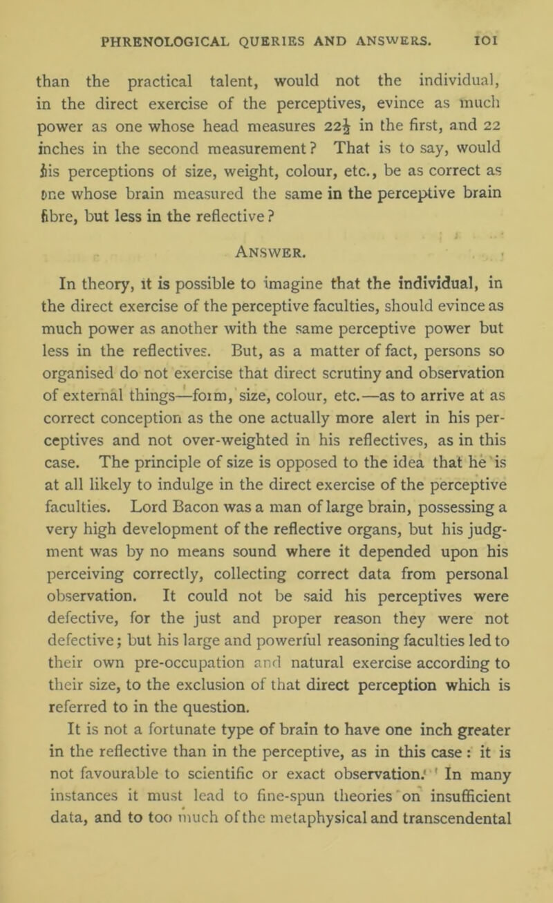 than the practical talent, would not the individual, in the direct exercise of the perceptives, evince as much power as one whose head measures 22.\ in the first, and 22 inches in the second measurement ? That is to say, would fiis perceptions ot size, weight, colour, etc., be as correct as jme whose brain measured the same in the perceptive brain fibre, but less in the reflective ? Answer. In theory, it is possible to imagine that the individual, in the direct exercise of the perceptive faculties, should evince as much power as another with the same perceptive power but less in the reflectives. But, as a matter of fact, persons so organised do not exercise that direct scrutiny and observation of external things—form, size, colour, etc.—as to arrive at as correct conception as the one actually more alert in his per- ceptives and not over-weighted in his reflectives, as in this case. The principle of size is opposed to the idea that he is at all likely to indulge in the direct exercise of the perceptive faculties. Lord Bacon was a man of large brain, possessing a very high development of the reflective organs, but his judg- ment was by no means sound where it depended upon his perceiving correctly, collecting correct data from personal observation. It could not be said his perceptives were defective, for the just and proper reason they were not defective; but his large and powerful reasoning faculties led to their own pre-occupation and natural exercise according to their size, to the exclusion of that direct perception which is referred to in the question. It is not a fortunate type of brain to have one inch greater in the reflective than in the perceptive, as in this case: it is not favourable to scientific or exact observation.' ' In many instances it must lead to fine-spun theories on insufficient data, and to too much of the metaphysical and transcendental