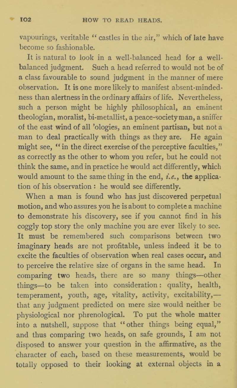 vapourings, veritable “ castles in the air,” which of late have become so fashionable. It is natural to look in a well-balanced head for a well- balanced judgment. Such a head referred to would not be of a class favourable to sound judgment in the manner of mere observation. It is one more likely to manifest absent-minded- ness than alertness in the ordinary affairs of life. Nevertheless, such a person might be highly philosophical, an eminent theologian, moralist, bi-metallist, a peace-societyman, a sniffer of the east wind of all ’ologies, an eminent partisan, but not a man to deal practically with things as they are. He again might see, “ in the direct exercise of the perceptive faculties,” as correctly as the other to whom you refer, but he could not think the same, and in practice he would act differently, which would amount to the same thing in the end, i.e., the applica- tion of his observation : he would see differently. When a man is found who has just discovered perpetual motion, and who assures you he is about to complete a machine to demonstrate his discovery, see if you cannot find in his coggly top story the only machine you are ever likely to see. It must be remembered such comparisons between two imaginary heads are not profitable, unless indeed it be to excite the faculties of observation when real cases occur, and to perceive the relative size of organs in the same head. In comparing two heads, there are so many things—other things—to be taken into consideration: quality, health, temperament, youth, age, vitality, activity, excitability,— that any judgment predicted on mere size would neither be physiological nor phrenological. To put the whole matter into a nutshell, suppose that “other things being equal,” and thus comparing two heads, on safe grounds, I am not disposed to answer your question in the affirmative, as the character of each, based on these measurements, would be totally opposed to their looking at external objects in a