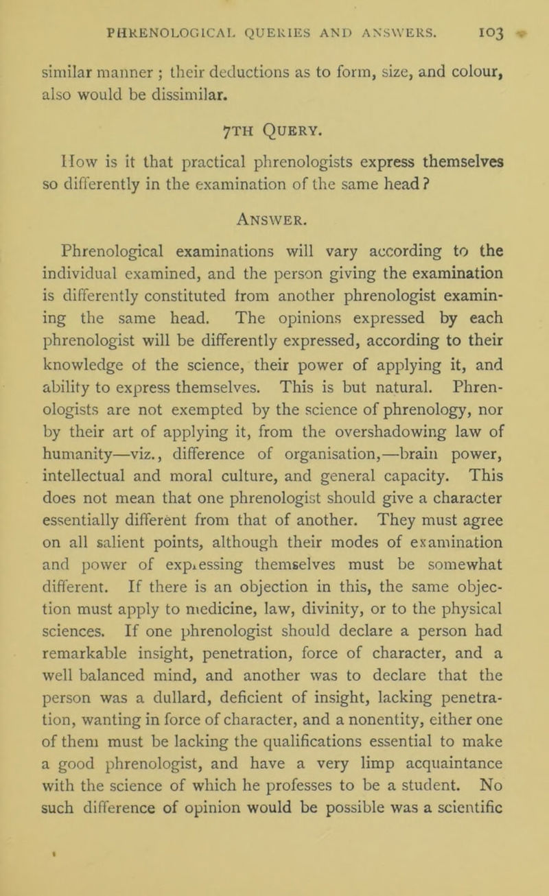 similar manner ; their deductions as to form, size, and colour, also would be dissimilar. 7th Query. How is it that practical phrenologists express themselves so differently in the examination of the same head ? Answer. Phrenological examinations will vary according to the individual examined, and the person giving the examination is differently constituted from another phrenologist examin- ing the same head. The opinions expressed by each phrenologist will be differently expressed, according to their knowledge ot the science, their power of applying it, and ability to express themselves. This is but natural. Phren- ologists are not exempted by the science of phrenology, nor by their art of applying it, from the overshadowing law of humanity—viz., difference of organisation,—brain power, intellectual and moral culture, and general capacity. This does not mean that one phrenologist should give a character essentially different from that of another. They must agree on all salient points, although their modes of examination and power of expressing themselves must be somewhat different. If there is an objection in this, the same objec- tion must apply to medicine, law, divinity, or to the physical sciences. If one phrenologist should declare a person had remarkable insight, penetration, force of character, and a well balanced mind, and another was to declare that the person was a dullard, deficient of insight, lacking penetra- tion, wanting in force of character, and a nonentity, either one of them must be lacking the qualifications essential to make a good phrenologist, and have a very limp acquaintance with the science of which he professes to be a student. No such difference of opinion would be possible was a scientific