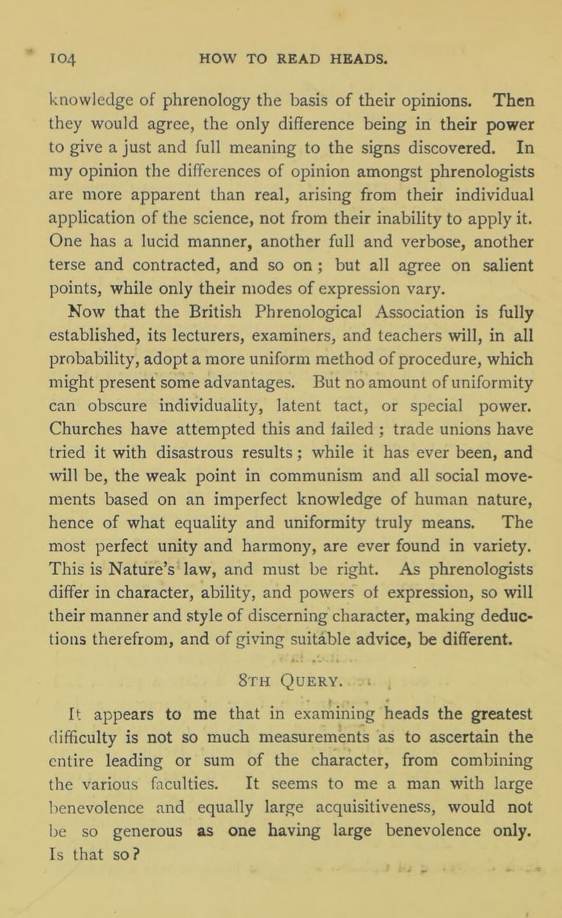 knowledge of phrenology the basis of their opinions. Then they would agree, the only difference being in their power to give a just and full meaning to the signs discovered. In my opinion the differences of opinion amongst phrenologists are more apparent than real, arising from their individual application of the science, not from their inability to apply it. One has a lucid manner, another full and verbose, another terse and contracted, and so on; but all agree on salient points, while only their modes of expression vary. Now that the British Phrenological Association is fully established, its lecturers, examiners, and teachers will, in all probability, adopt a more uniform method of procedure, which might present some advantages. But no amount of uniformity can obscure individuality, latent tact, or special power. Churches have attempted this and failed ; trade unions have tried it with disastrous results; while it has ever been, and will be, the weak point in communism and all social move- ments based on an imperfect knowledge of human nature, hence of what equality and uniformity truly means. The most perfect unity and harmony, are ever found in variety. This is Nature’s law, and must be right. As phrenologists differ in character, ability, and powers of expression, so will their manner and style of discerning character, making deduc- tions therefrom, and of giving suitable advice, be different. 8th Query, i , It appears to me that in examining heads the greatest difficulty is not so much measurements as to ascertain the entire leading or sum of the character, from combining the various faculties. It seems to me a man with large benevolence and equally large acquisitiveness, would not be so generous as one having large benevolence only. Is that so?