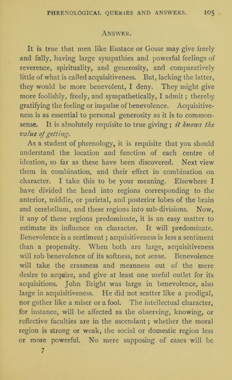 Answer. It is true that men like Eustace or Gosse may give freely and fully, having large sympathies and powerful feelings of reverence, spirituality, and generosity, and comparatively little of what is called acquisitiveness. But, lacking the latter, they would be more benevolent, I deny. They might give more foolishly, freely, and sympathetically, I admit; thereby gratifying the feeling or impulse of benevolence. Acquisitive- ness is as essential to personal generosity as it is to common- sense. It is absolutely requisite to true giving ; it knows the value of getting. As a student of phrenology, it is requisite that you should understand the location and function of each centre of ideation, so far as these have been discovered. Next view them in combination, and their effect in combination on character. I take this to be your meaning. Elsewhere I have divided the head into regions corresponding to the anterior, middle, or parietal, and posterior lobes of the brain and cerebellum, and these regions into sub-divisions. Now, if any of these regions predominate, it is an easy matter to estimate its influence on character. It will predominate. Benevolence is a sentiment; acquisitiveness is less a sentiment than a propensity. When both are large, acquisitiveness will rob benevolence of its softness, not sense. Benevolence will take the crassness and meanness out of the mere desire to acquire, and give at least one useful outlet for its acquisitions. John Bright was large in benevolence, also large in acquisitiveness. He did not scatter like a prodigal, nor gather like a miser or a fool. The intellectual character, for instance, will be affected as the observing, knowing, or reflective faculties are in the ascendant; whether the moral region is strong or weak, the social or domestic region less or more powerful. No mere supposing of cases will be 7