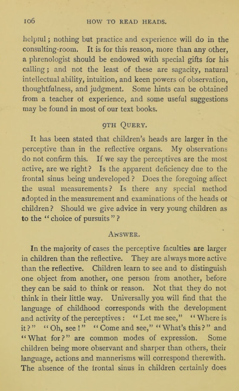 io6 helpiul; nothing but practice and experience will do in the consulting-room. It is for this reason, more than any other, a phrenologist should be endowed with special gifts for his calling; and not the least of these are sagacity, natural intellectual ability, intuition, and keen powers of observation, thoughtfulness, and judgment. Some hints can be obtained from a teacher of experience, and some useful suggestions may be found in most of our text books. 9th Query. It has been stated that children’s heads are larger in the perceptive than in the reflective organs. My observations do not confirm this. If we say the perceptives are the most active, are we right? Is the apparent deficiency due to the frontal sinus being undeveloped ? Does the foregoing affect the usual measurements? Is there any special method adopted in the measurement and examinations of the heads ot children ? Should we give advice in very young children as to the “ choice of pursuits ” ? Answer. In the majority of cases the perceptive faculties are larger in children than the reflective. They are always more active than the reflective. Children learn to see and to distinguish one object from another, one person from another, before they can be said to think or reason. Not that they do not think in their little way. Universally you will find that the language of childhood corresponds with the development and activity of the perceptives : “ Let me see,” “Where is it ? ” “ Oh, see ! ” “ Come and see,” “ What’s this ? ” and “What for?” are common modes of expression. Some children being more observant and sharper than others, their language, actions and mannerisms will correspond therewith. The absence of the irontal sinus in children certainly does