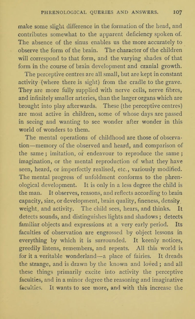 make some slight difference in the formation of the head, and contributes somewhat to the apparent deficiency spoken of. The absence of the sinus enables us the more accurately to observe the form of the brain. The character of the children will correspond to that form, and the varying shades of that form in the course of brain development and cranial growth. The perceptive centres are all small, but are kept in constant activity (where there is sight) from the cradle to the grave. They are more fully supplied with nerve cells, nerve fibres, and infinitely smaller arteries, than the larger organs which are brought into play afterwards. These (the perceptive centres) are most active in children, some of whose days are passed in seeing and wanting to see wonder after wonder in this world of wonders to them. The mental operations of childhood are those of observa- tion—memory of the observed and heard, and comparison of the same; imitation, or endeavour to reproduce the same ; imagination, or the mental reproduction of what they have seen, heard, or imperfectly realised, etc., variously modified. The mental progress of unfoldment conforms to the phren- ological development. It is only in a less degree the child is the man. It observes, reasons, and reflects according to brain capacity, size, or development, brain quality, fineness, density weight, and activity. The child sees, hears, and thinks. It detects sounds, and distinguishes lights and shadows ; detects familiar objects and expressions at a very early period. Its faculties of observation are engrossed by object lessons in everything by which it is surrounded. It keenly notices, greedily listens, remembers, and repeats. All this world is for it a veritable wonderland—a place of fairies. It dreads the strange, and is drawn by the known and loved ; and all these things primarily excite into activity the perceptive faculties, and in a minor degree the reasoning and imaginative faculties. It wants to see more, and with this increase the