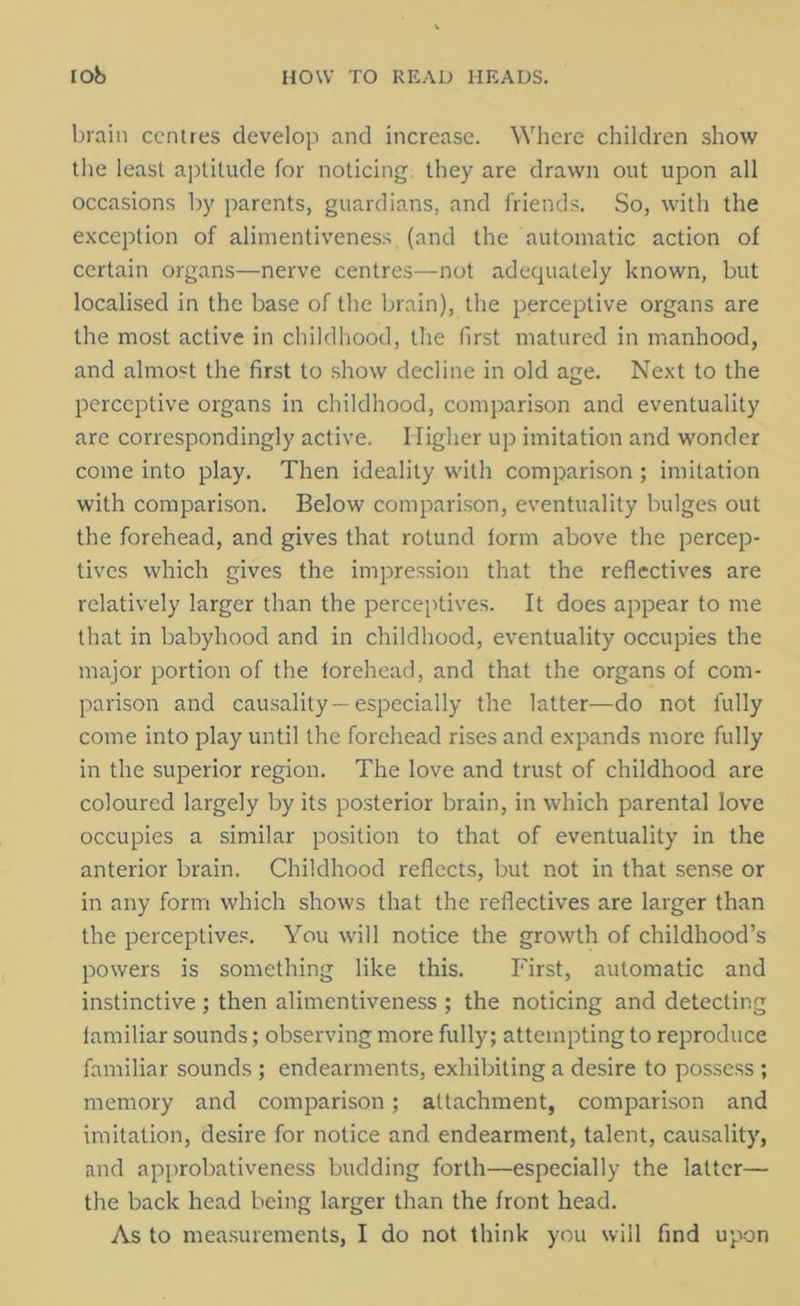 brain centres develop and increase. Where children show the least aptitude for noticing they are drawn out upon all occasions by parents, guardians, and friends. So, with the exception of alimentiveness (and the automatic action of certain organs—nerve centres—not adequately known, but localised in the base of the brain), the perceptive organs are the most active in childhood, the first matured in manhood, and almost the first to show decline in old age. Next to the perceptive organs in childhood, comparison and eventuality are correspondingly active. Higher up imitation and wonder come into play. Then ideality with comparison ; imitation with comparison. Below comparison, eventuality bulges out the forehead, and gives that rotund form above the percep- tives which gives the impression that the reflectives are relatively larger than the perceptives. It does appear to me that in babyhood and in childhood, eventuality occupies the major portion of the forehead, and that the organs of com- parison and causality —especially the latter—do not fully come into play until the forehead rises and expands more fully in the superior region. The love and trust of childhood are coloured largely by its posterior brain, in which parental love occupies a similar position to that of eventuality in the anterior brain. Childhood reflects, but not in that sense or in any form which shows that the reflectives are larger than the perceptives. You will notice the growth of childhood’s powers is something like this. First, automatic and instinctive ; then alimentiveness ; the noticing and detecting familiar sounds; observing more fully; attempting to reproduce familiar sounds ; endearments, exhibiting a desire to possess ; memory and comparison; attachment, comparison and imitation, desire for notice and endearment, talent, causality, and approbativeness budding forth—especially the latter— the back head being larger than the front head.