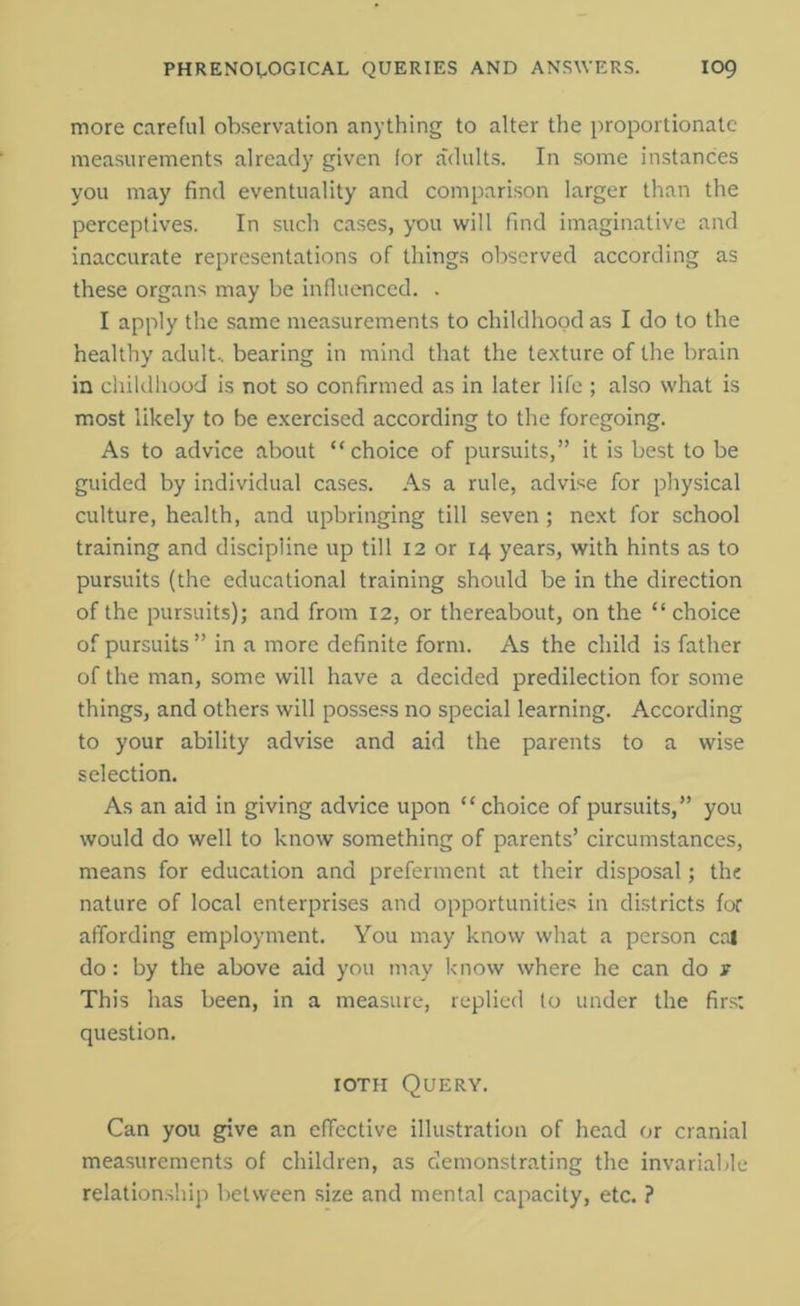 more careful observation anything to alter the proportionate measurements already given for adults. In some instances you may find eventuality and comparison larger than the perceptives. In such cases, you will find imaginative and inaccurate representations of things observed according as these organs may be influenced. . I apply the same measurements to childhood as I do to the healthy adult., bearing in mind that the texture of the brain in childhood is not so confirmed as in later life ; also what is most likely to be exercised according to the foregoing. As to advice about “choice of pursuits,” it is best to be guided by individual cases. As a rule, advise for physical culture, health, and upbringing till seven; next for school training and discipline up till 12 or 14 years, with hints as to pursuits (the educational training should be in the direction of the pursuits); and from 12, or thereabout, on the “choice of pursuits ” in a more definite form. As the child is father of the man, some will have a decided predilection for some things, and others will possess no special learning. According to your ability advise and aid the parents to a wise selection. As an aid in giving advice upon “ choice of pursuits,” you would do well to know something of parents’ circumstances, means for education and preferment at their disposal; the nature of local enterprises and opportunities in districts for affording employment. You may know what a person cal do: by the above aid you may know where he can do s This has been, in a measure, replied to under the firs: question. ioth Query. Can you give an effective illustration of head or cranial measurements of children, as demonstrating the invariable relationship between size and mental capacity, etc. ?