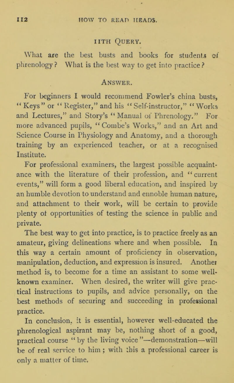 iith Query. What are the best busts and books for students of phrenology ? What is the best way to get into practice ? Answer. For beginners I would recommend Fowler’s china busts, “Keys” or “Register,” and his “Self-instructor,” “Works and Lectures,” and Story’s “Manual of Phrenology.” For more advanced pupils, “ Combe’s Works,” and an Art and Science Course in Physiology and Anatomy, and a thorough training by an experienced teacher, or at a recognised Institute. For professional examiners, the largest possible acquaint- ance with the literature of their profession, and “ current events,” will form a good liberal education, and inspired by an humble devotion to understand and ennoble human nature, and attachment to their work, will be certain to provide plenty ot opportunities of testing the science in public and private. The best way to get into practice, is to practice freely as an amateur, giving delineations where and when possible. In this way a certain amount of proficiency in observation, manipulation, deduction, and expression is insured. Another method is, to become for a time an assistant to some well- known examiner. When desired, the writer will give prac- tical instructions to pupils, and advice personally, on the best methods of securing and succeeding in professional practice. In conclusion, it is essential, however well-educated the phrenological aspirant may be, nothing short of a good, practical course “by the living voice”—demonstration—will be of real service to him ; with this a professional career is only a matter of time.