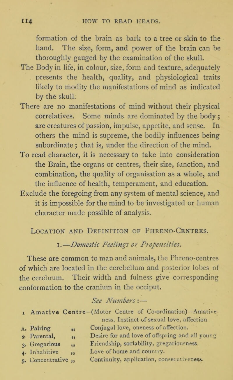 formation of the brain as bark to a tree or skin to the hand. The size, form, and power of the brain can be thoroughly gauged by the examination of the skull. The Body in life, in colour, size, form and texture, adequately presents the health, quality, and physiological traits likely to modify the manifestations of mind as indicated by the skull. There are no manifestations of mind without their physical correlatives. Some minds are dominated by the body ; are creatures of passion, impulse, appetite, and sense. In others the mind is supreme, the bodily influences being subordinate; that is, under the direction of the mind. To read character, it is necessary to take into consideration the Brain, the organs or centres, their size, function, and combination, the quality of organisation as a whole, and the influence of health, temperament, and education. Exclude the foregoing from any system of mental science, and it is impossible for the mind to be investigated or human character made possible of analysis. Location and Definition of Phreno-Centres. 1.—Domestic Feelings or Propensities. These are common to man and animals, the Phreno-centres of which are located in the cerebellum and posterior lobes of the cerebrum. Their width and fulness give corresponding conformation to the cranium in the occiput. See Numbers:— x Amative Centre—(Motor Centre of Co-ordination)—Amative- Pairing Parental, Gregarious Inhabitive Concentrative ness, Instinct of sexual love, affection. Conjugal love, oneness of affection. Desire for and love of offspring and all your.c Friendship, sociability, gregariousness. Love of home and country. Continuity, application, consecutiveness.