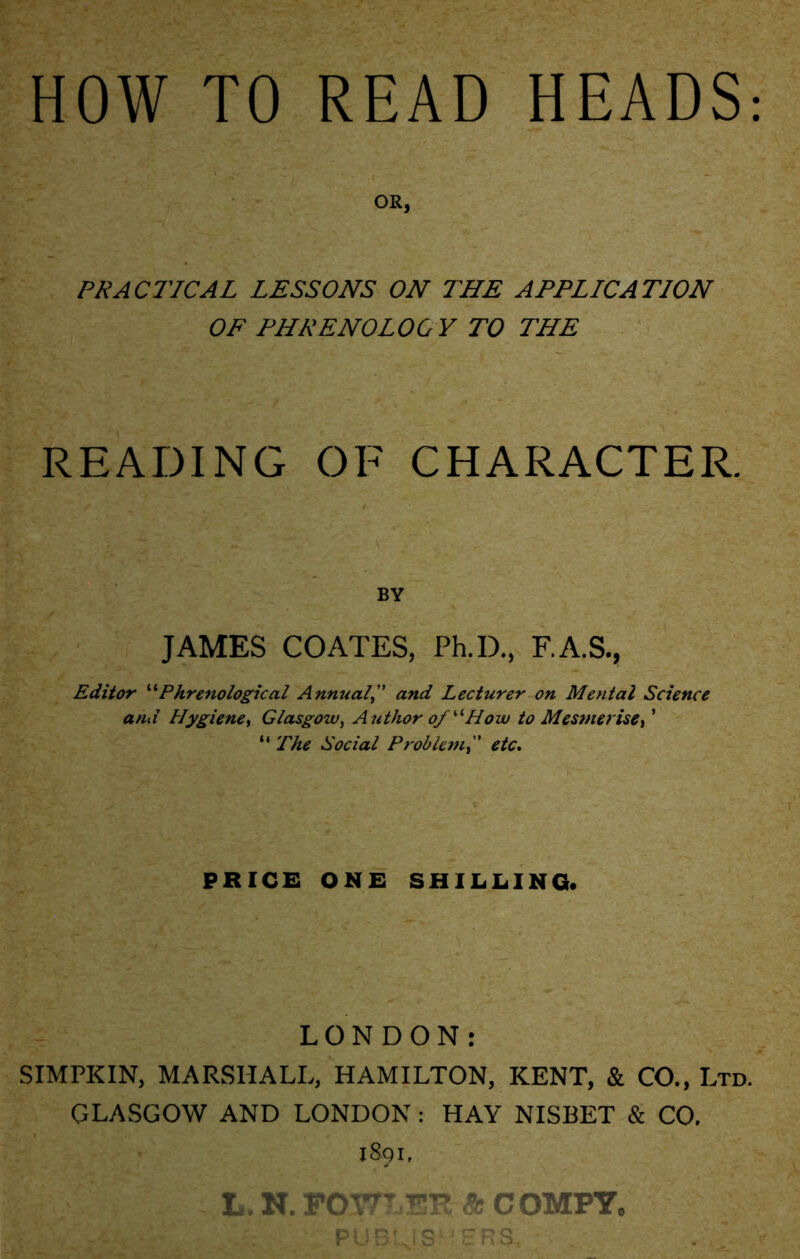 HOW TO READ HEADS OR, PRACTICAL LESSONS ON THE APPLICATION OF PHRENOLOGY TO THE READING OF CHARACTER. BY JAMES COATES, Ph.D., F.A.S., Editor “Phrenological Annualand Lecturer on Mental Science and Hygiene, Glasgow, Author of “How to Mesmerise> ’ “ The Social Problemetc. PRICE ONE SHILLING. LONDON: SIMPKIN, MARSHALL, HAMILTON, KENT, & CO., Ltd. GLASGOW AND LONDON : HAY NISBET & CO. 1891, L. N. FOWLER Sc COMPY, PUBLISHERS, .