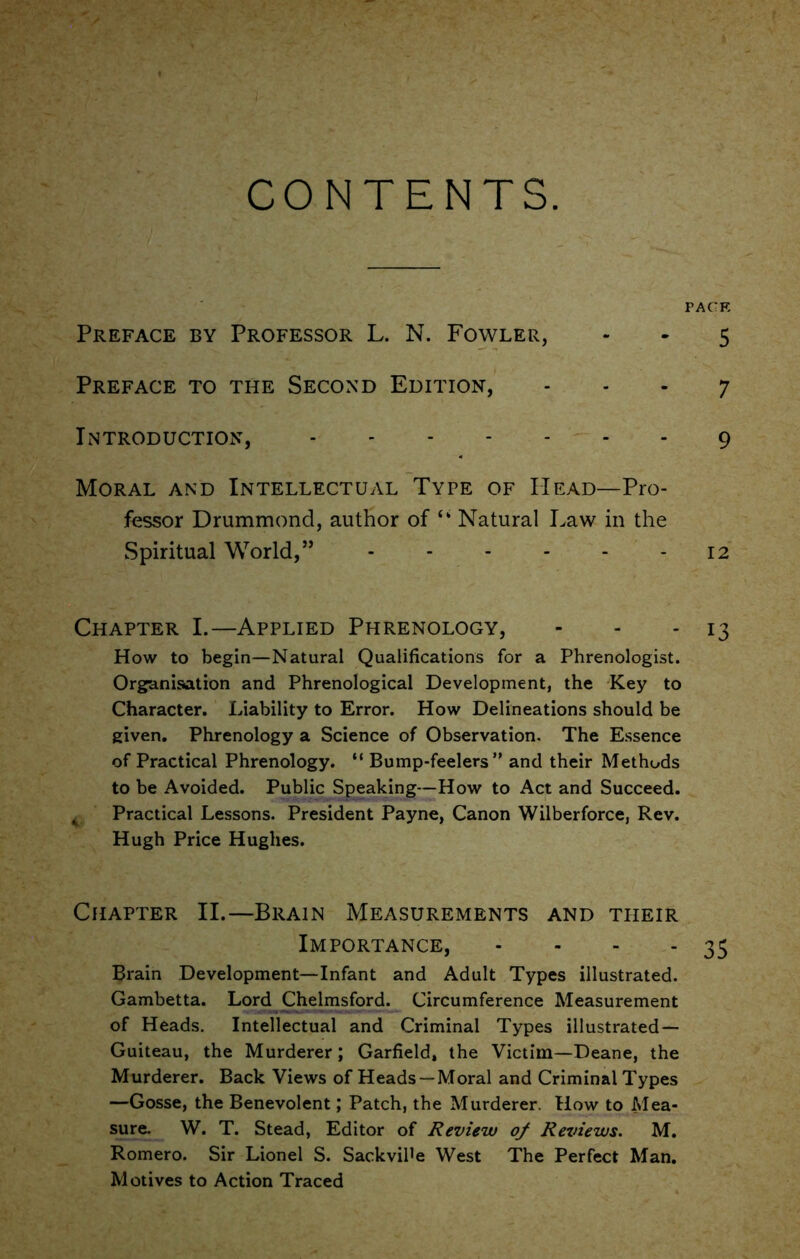 CONTENTS. PACK Preface by Professor L. N. Fowler, - - 5 Preface to the Second Edition, - - - 7 Introduction, 9 Moral and Intellectual Type of Head—Pro- fessor Drummond, author of “ Natural Law in the Spiritual World,” - 12 Chapter I.—Applied Phrenology, - - - 13 How to begin—Natural Qualifications for a Phrenologist. Organisation and Phrenological Development, the Key to Character. Liability to Error. How Delineations should be given. Phrenology a Science of Observation. The Essence of Practical Phrenology. “ Bump-feelers” and their Methods to be Avoided. Public Speaking—How to Act and Succeed. t Practical Lessons. President Payne, Canon Wilberforce, Rev. Hugh Price Hughes. Chapter II.—Brain Measurements and tiieir Importance, - - - - 35 Brain Development—Infant and Adult Types illustrated. Gambetta. Lord Chelmsford. Circumference Measurement of Heads. Intellectual and Criminal Types illustrated — Guiteau, the Murderer; Garfield, the Victim—Deane, the Murderer. Back Views of Heads —Moral and Criminal Types —Gosse, the Benevolent; Patch, the Murderer. How to Mea- sure. W. T. Stead, Editor of Review of Reviews. M. Romero. Sir Lionel S. SackviPe West The Perfect Man. Motives to Action Traced