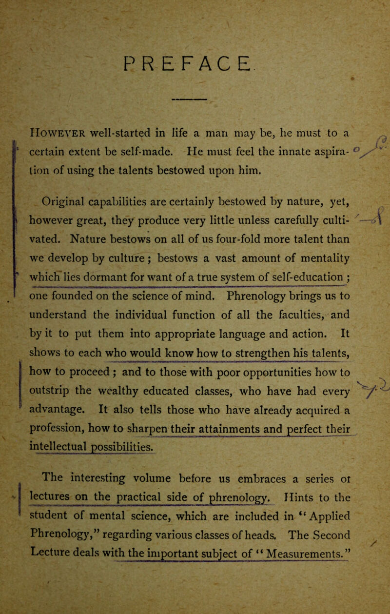 PREFACE However well-started in life a man may be, he must to a {'J 1 certain extent be self-made. He must feel the innate aspira- < v tion of using the talents bestowed upon him. * i Original capabilities are certainly bestowed by nature, yet, however great, they produce very little unless carefully culti- vated. Nature bestows on all of us four-fold more talent than we develop by culture; bestows a vast amount of mentality which lies dormant for want of a true system of self-education ; one founded on the science of mind. Phrenology brings us to understand the individual function of all the faculties, and by it to put them into appropriate language and action. It shows to each who would know how to strengthen his talents, how to proceed ; and to those with poor opportunities how to outstrip the wealthy educated classes, who have had every advantage. It also tells those who have already acquired a profession, how to sharpen their attainments and perfect their intellectual possibilities. The interesting volume before us embraces a series or -v lectures on the practical side of phrenology. Hints to the student of mental science, which are included in “Applied Phrenology,” regarding various classes of heads. The .Second Lecture deals with the important subject of “ Measurements.”