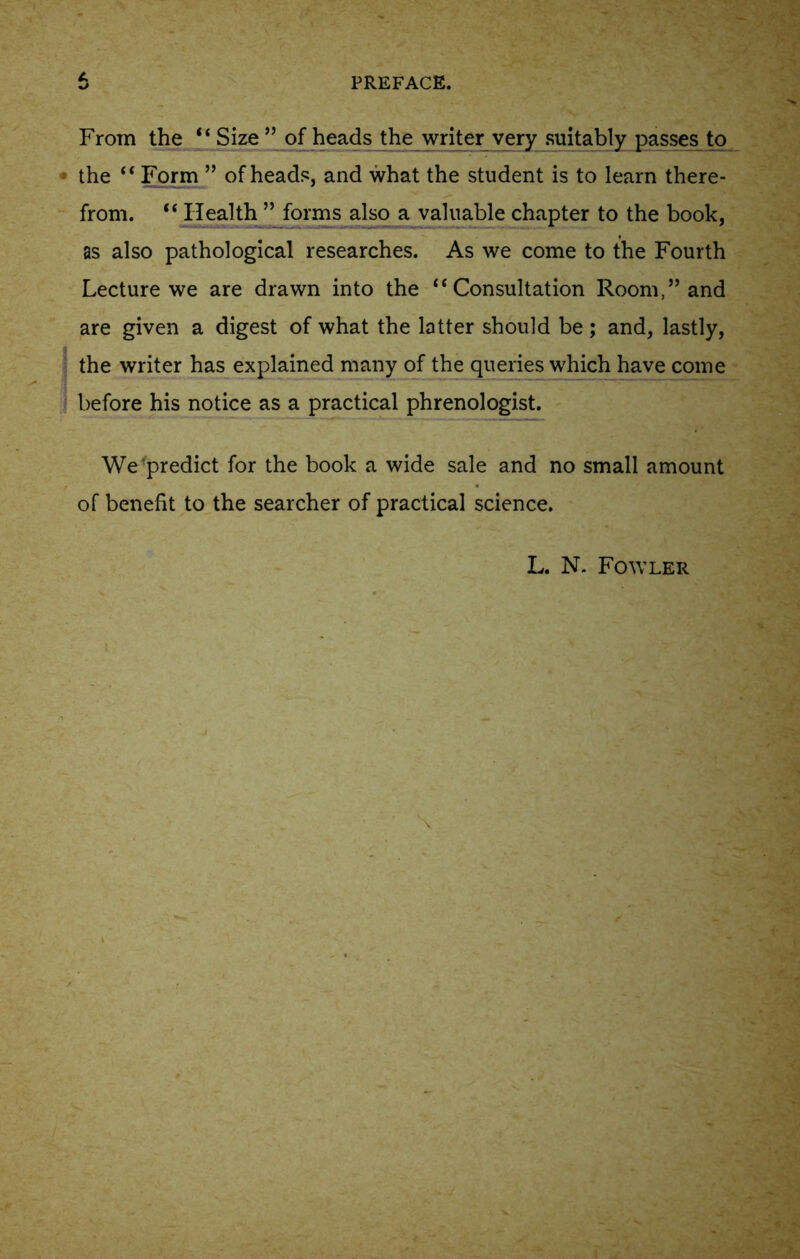 From the “ Size ” of heads the writer very suitably passes to the “ Form ” of heads, and what the student is to learn there- from. “ Health ” forms also a valuable chapter to the book, as also pathological researches. As we come to the Fourth Lecture we are drawn into the “Consultation Room,” and are given a digest of what the latter should be; and, lastly, the writer has explained many of the queries which have come before his notice as a practical phrenologist. We predict for the book a wide sale and no small amount of benefit to the searcher of practical science.