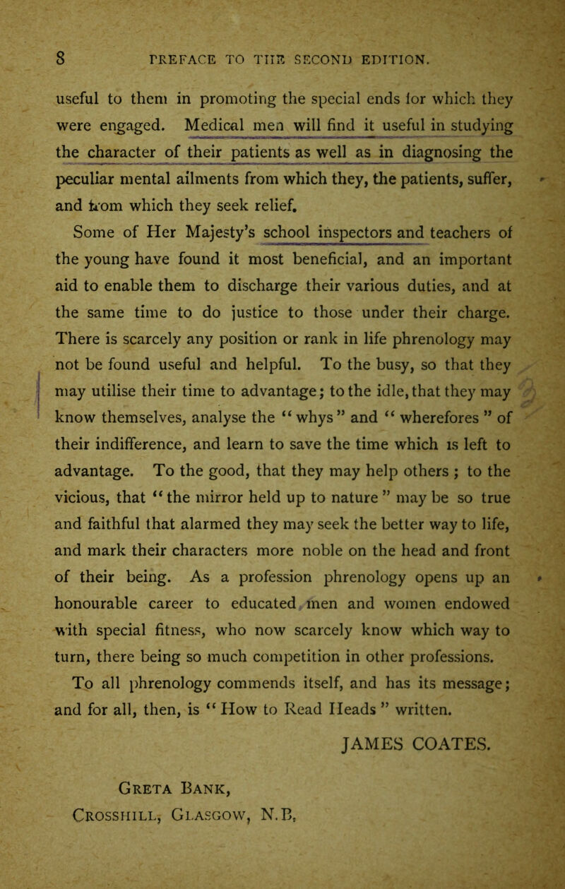 useful to them in promoting the special ends lor which they were engaged. Medical men will find it useful in studying the character of their patients as well as in diagnosing the peculiar mental ailments from which they, the patients, suffer, and horn which they seek relief. Some of Her Majesty’s school inspectors and teachers of the young have found it most beneficial, and an important aid to enable them to discharge their various duties, and at the same time to do justice to those under their charge. There is scarcely any position or rank in life phrenology may not be found useful and helpful. To the busy, so that they may utilise their time to advantage; to the idle, that they may know themselves, analyse the “ whys” and “ wherefores ” of their indifference, and learn to save the time which is left to advantage. To the good, that they may help others ; to the vicious, that “ the mirror held up to nature ” may be so true and faithful that alarmed they may seek the better way to life, and mark their characters more noble on the head and front of their being. As a profession phrenology opens up an honourable career to educated men and women endowed with special fitness, who now scarcely know which way to turn, there being so much competition in other professions. To all phrenology commends itself, and has its message; and for all, then, is “ How to Read Heads ” written. JAMES COATES. Greta Bank, Crosshill, Glasgow, N.Bs