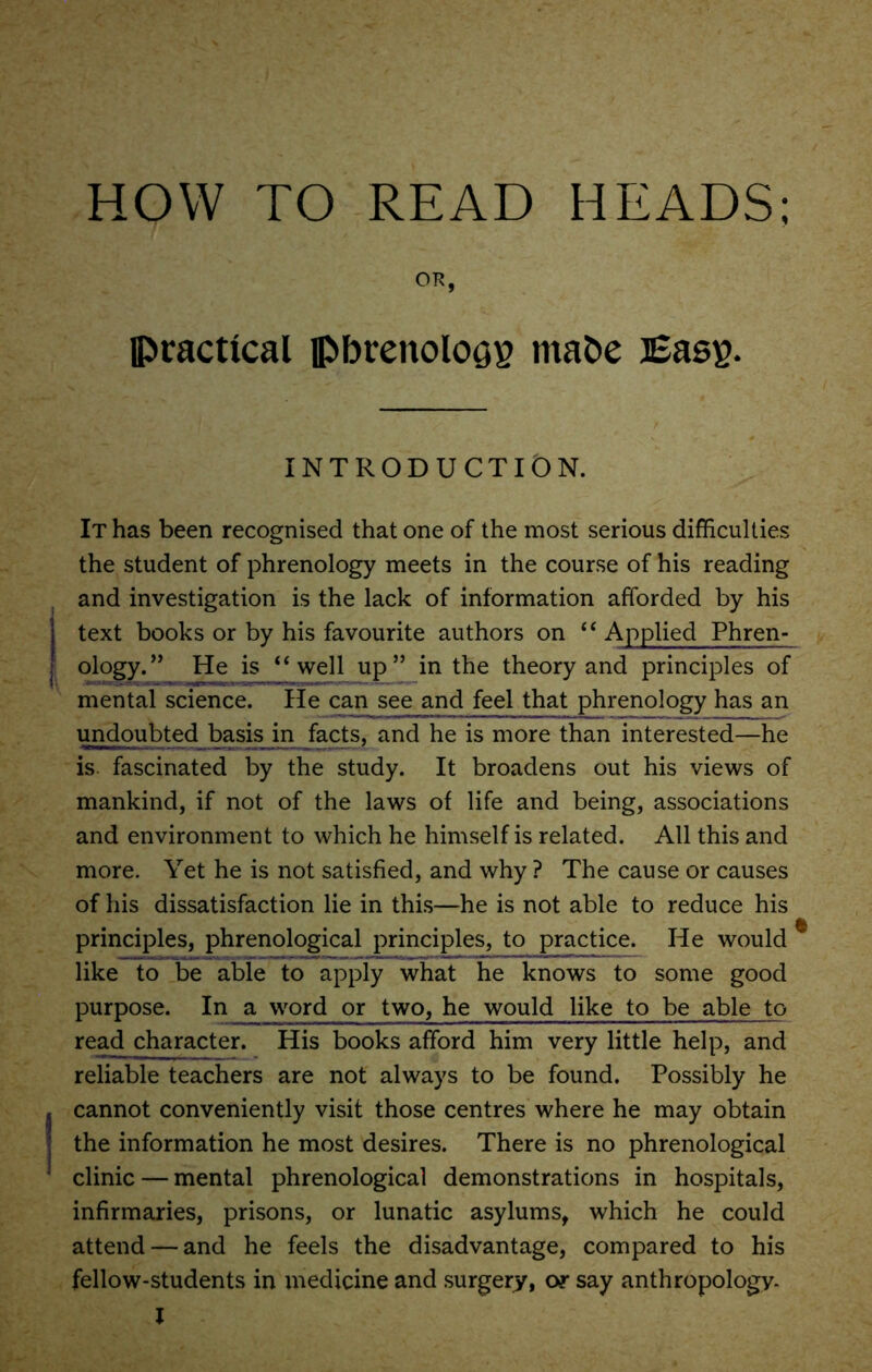 HOW TO READ HEADS; OR, practical pbrenoloQE rnabe Bass- INTRODUCTION. It has been recognised that one of the most serious difficulties the student of phrenology meets in the course of his reading and investigation is the lack of information afforded by his text books or by his favourite authors on “ Applied Phren- ology.” He is “well up” in the theory and principles of mental science. He can see and feel that phrenology has an undoubted basis in facts, and he is more than interested—he is fascinated by the study. It broadens out his views of mankind, if not of the laws of life and being, associations and environment to which he himself is related. All this and more. Yet he is not satisfied, and why ? The cause or causes of his dissatisfaction lie in this—he is not able to reduce his principles, phrenological principles, to practice. He would like to be able to apply what he knows to some good purpose. In a word or two, he would like to be able to read character. His books afford him very little help, and reliable teachers are not always to be found. Possibly he cannot conveniently visit those centres where he may obtain the information he most desires. There is no phrenological clinic — mental phrenological demonstrations in hospitals, infirmaries, prisons, or lunatic asylums, which he could attend — and he feels the disadvantage, compared to his fellow-students in medicine and surgery, or say anthropology- l