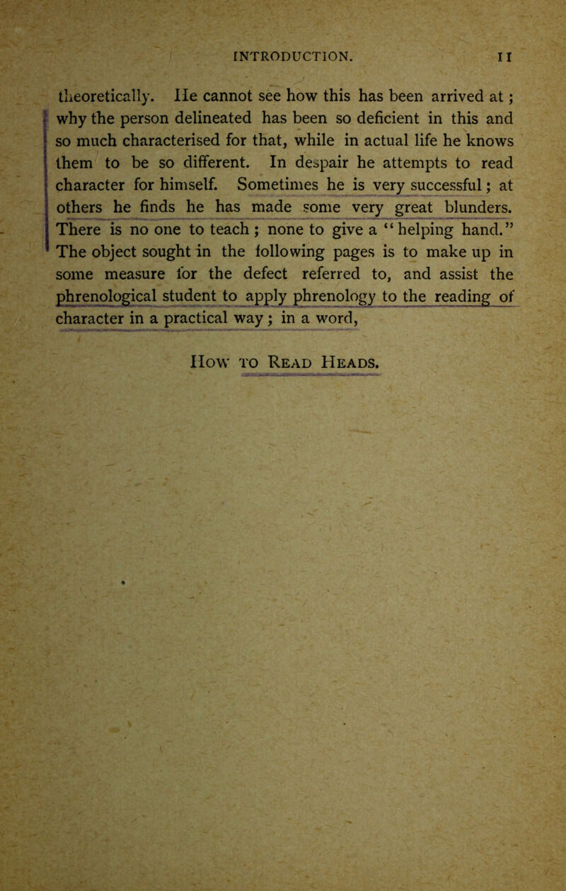 theoretically. He cannot see how this has been arrived at; I why the person delineated has been so deficient in this and so much characterised for that, while in actual life he knows them to be so different. In despair he attempts to read character for himself. Sometimes he is very successful; at others he finds he has made some very great blunders. There is no one to teach ; none to give a “helping hand.” The object sought in the following pages is to make up in some measure lor the defect referred to, and assist the phrenological student to apply phrenology to the reading_of character in a practical way; in a word,