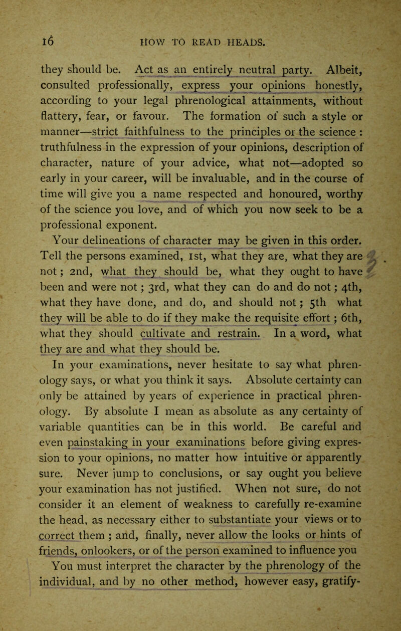 they should be. Act as an entirely neutral party. Albeit, consulted professionally, express your opinions honestly, according to your legal phrenological attainments, without flattery, fear, or favour. The formation of such a style or manner—strict faithfulness to the principles or the science : truthfulness in the expression of your opinions, description of character, nature of your advice, what not—adopted so early in your career, will be invaluable, and in the course of time will give you a name respected and honoured, worthy of the science you love, and of which you now seek to be a professional exponent. Your delineations of character may be given in this order. Tell the persons examined, ist, what they are, what they are . not; 2nd, what they should be, what they ought to have been and were not; 3rd, what they can do and do not; 4th, what they have done, and do, and should not; 5th what they will be able to do if they make the requisite effort; 6th, what they should cultivate and restrain. In a word, what they are and what they should be. In your examinations, never hesitate to say what phren- ology says, or what you think it says. Absolute certainty can only be attained by years of experience in practical phren- ology. By absolute I mean as absolute as any certainty of variable quantities can be in this world. Be careful and even painstaking in your examinations before giving expres- sion to your opinions, no matter how intuitive or apparently sure. Never jump to conclusions, or say ought you believe your examination has not justified. When not sure, do not consider it an element of weakness to carefully re-examine the head, as necessary either to substantiate your views or to correct them ; and, finally, never allow the looks or hints of friends, onlookers, or of the person examined to influence you You must interpret the character by the phrenology of the individual, and by no other method, however easy, gratify-