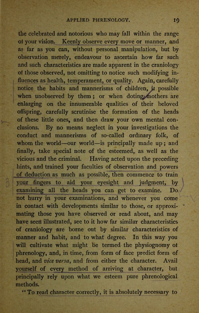 the celebrated and notorious who may fall within the range ol your vision. Keenly observe every move or manner, and as far as you can, without personal manipulation, but by observation merely, endeavour to ascertain how far such and such characteristics are made apparent in the craniology of those observed, not omitting to notice such modifying in- fluences as health, temperament, or quality. Again, carefully notice the habits and mannerisms of children, it possible when unobserved by them ; or when doting^fnothers are enlarging on the innumerable qualities of their beloved offspring, carefully scrutinise the formation of the heads of these little ones, and then draw your own mental con- clusions. By no means neglect in your investigations the conduct and mannerisms of so-called ordinary folk, of whom the world—our world—is principally made up; and finally, take special note of the esteemed, as well as the vicious and the criminal. Having acted upon the preceding hints, and trained your faculties of observation and powers of deduction as much as possible, then commence to train your fingers to aid your eyesight and judgment, by examining all the heads you can get to examine. Do not hurry in your examinations, and whenever you come in contact with developments similar to those, or approxi- mating those you have observed or read about, and may have seen illustrated, see to it how far similar characteristics of craniology are borne out by similar characteristics of manner and habit, and to what degree. In this way you will cultivate what might be termed the physiognomy ol phrenology, and, in time, from form of face predict form of head, and vice versa, and from either the character. Avail yourself of every method of arriving at character, but principally rely upon what we esteem pure phrenological methods. “To read character correctly, it is absolutely necessary to