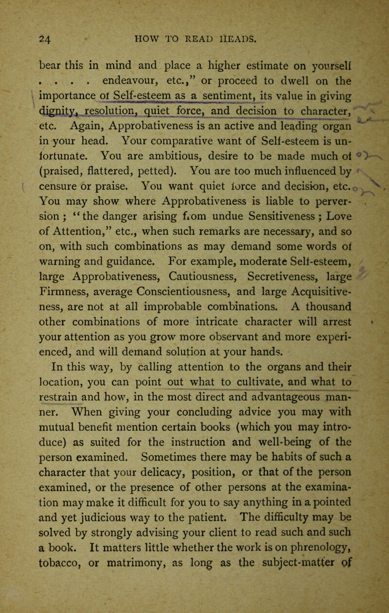 bear this in mind and place a higher estimate on yourself . . . . endeavour, etc.,” or proceed to dwell on the importance ot Self-esteem as a sentiment, its value in giving dignity, resolution, quiet force, and decision to character, etc. Again, Approbativeness is an active and leading organ in your head. Your comparative want of Sell-esteem is un- fortunate. You are ambitious, desire to be made much of (praised, flattered, petted). You are too much influenced by censure or praise. You want quiet lorce and decision, etc. You may show where Approbativeness is liable to perver- sion ; “the danger arising from undue Sensitiveness ; Love of Attention,” etc., when such remarks are necessary, and so on, with such combinations as may demand some words ot warning and guidance. For example, moderate Self-esteem, large Approbativeness, Cautiousness, Secretiveness, large Firmness, average Conscientiousness, and large Acquisitive- ness, are not at all improbable combinations. A thousand other combinations of more intricate character will arrest your attention as you grow more observant and more experi- enced, and will demand solution at your hands. In this way, by calling attention to the organs and their location, you can point out what to cultivate, and what to restrain and how, in the most direct and advantageous man- ner. When giving your concluding advice you may with mutual benefit mention certain books (which you may intro- duce) as suited for the instruction and well-being of the person examined. Sometimes there may be habits of such a character that your delicacy, position, or that of the person examined, or the presence of other persons at the examina- tion may make it difficult for you to say anything in a pointed and yet judicious way to the patient. The difficulty may be solved by strongly advising your client to read such and such a book. It matters little whether the work is on phrenology, tobacco, or matrimony, as long as the subject-matter of