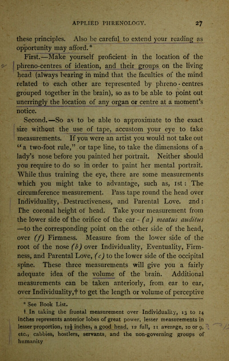 these principles. Also be careful to extend your reading as opportunity may afford.* First.—Make yourself proficient in the location of the phreno-centres of ideation, and their groups on the living head (always bearing in mind that the faculties of the mind related to each other are represented by phreno-centres grouped together in the brain), so as to be able to point out unerringly the location of any organ or centre at a moment’s notice. Second.—So as to be able to approximate to the exact size without the use of tape, accustom your eye to take measurements. If you were an artist you would not take out “a two-foot rule,” or tape line, to take the dimensions of a lady’s nose before you painted her portrait. Neither should you require to do so in order to paint her mental portrait. While thus training the eye, there are some measurements which you might take to advantage, such as, 1st : The circumference measurement. Pass tape round the head over Individuality, Destructiveness, and Parental Love. 2nd: The coronal height of head. Take your measurement from the lower side of the orifice of the ear - (a) meatus auditus —to the corresponding point on the other side of the head, over (f) Firmness. Measure from the lower side of the root of the nose (b) over Individuality, Eventuality, Firm- ness, and Parental Love, (c) to the lower side of the occipital spine. These three measurements will give you a fairly adequate idea of the volume of the brain. Additional measurements can be taken anteriorly, from ear to ear, over Individuality,t to get the length or volume of perceptive * See Book List. t In taking the frontal measurement over Individuality, 13 to 14 inches represents anterior lobes of great power, lesser measurements in lesser proportion, 12^-inches, a good head, 12 full, 11 average, 10 or 9, etc., cabbies, hostlers, servants, and the non-governing groups of humanity