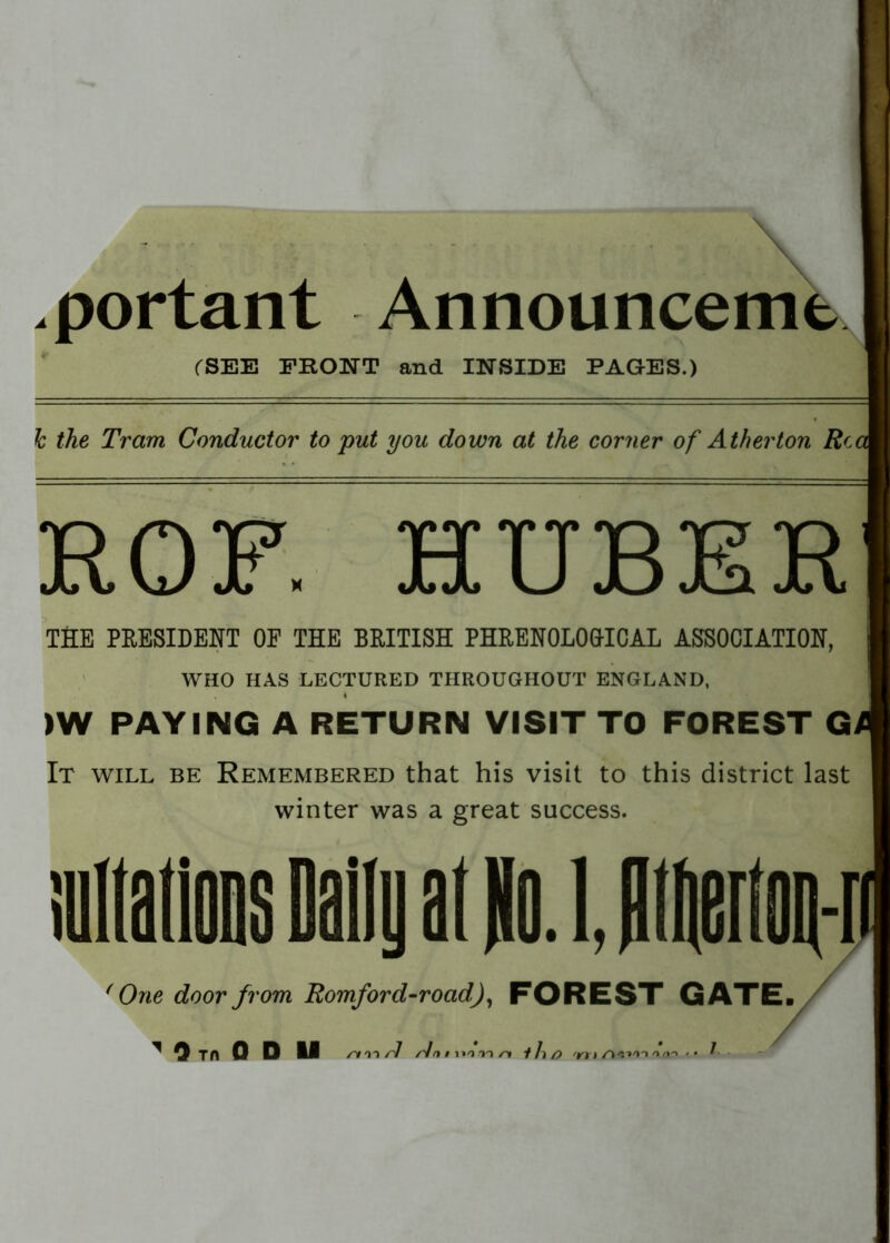 .portant Announcemt (SEE FRONT and INSIDE PAGES.) h the Tram Conductor to put you down at the corner of Atherton Rc IQ T? XTTTTQT^IQ Jtt, vJ JU h JCl U JQ Xa Jtl THE PRESIDENT OF THE BRITISH PHRENOLOGTCAL ASSOCIATION, WHO HAS LECTURED THROUGHOUT ENGLAND, * >W PAYING A RETURN VISIT TO FOREST G It will be Remembered that his visit to this district last winter was a great success. j ' One door from Romford-roadJ, FOREST GATE.