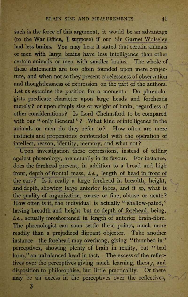 such is the force of this argument, it would be an advantage (to the War Office* I suppose) if our Sir Garnet Wolseley had less brains. You may hear it stated that certain animals or men with large brains have less intelligence than other certain animals or men with smaller brains. The whole of these statements are too often founded upon mere conjec- ture, and when not so they present carelessness of observation and thoughtlessness of expression on the part of the authors. Let us examine the position for a moment: Do phrenolo- gists predicate character upon large heads and foreheads merely ? or upon simply size or weight of brain, regardless of other considerations ? Is Lord Chelmsford to be compared with our “ only General ” ? What kind of intelligence in the animals or men do they refer to? How often are mere instincts and propensities confounded with the operation of intellect, reason, identity, memory, and what not? Upon investigation these expressions, instead of telling against phrenology, are actually in its favour. For instance, does the forehead present, in addition to a broad and high front, depth of frontal mass, i.e., length of head in front of the ears ? Is it really a large forehead in breadth, height, and depth, showing large anterior lobes, and if so, what is the quality of organisation, coarse or fine, obtuse or acute ? How often is it, the individual is actually “ shallow-pated,” having breadth and height but no depth of forehead, being, ue., actually foreshortened in length of anterior brain-fibre. The phrenologist can soon settle these points, much more readily than a prejudiced flippant objector. Take another instance—the forehead may overhang, giving “thumbed in” perceptives, showing plenty of brain in reality, but “bad form,” an unbalanced head in fact. The excess of the reflec- tives over the perceptives giving much learning, theory, and disposition to philosophise, but little practicality. Or there may be an excess in the perceptives over the reflective*, 3