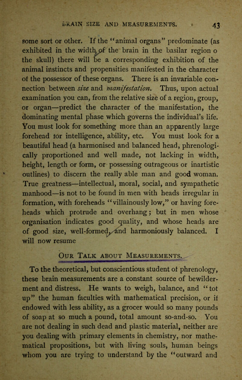 some sort or other. If the “animal organs” predominate (as exhibited in the widthpf the brain in the basilar region o the skull) there will be a corresponding exhibition of the animal instincts and propensities manifested in the character of the possessor of these organs. There is an invariable con- nection between size and manifestation. Thus, upon actual examination you can, from the relative size of a region, group, or organ—predict the character of the manifestation, the dominating mental phase which governs the individual’s life. You must look for something more than an apparently large forehead tor intelligence, ability, etc. You must look for a beautiful head (a harmonised and balanced head, phrenologi- cally proportioned and well made, not lacking in width, height, length or form, or possessing outrageous or inartistic outlines) to discern the really able man and good woman. True greatness—intellectual, moral, social, and sympathetic manhood—is not to be found in men with heads irregular in formation, with foreheads “villainously low,” or having fore- heads which protrude and overhang; but in men whose organisation indicates good quality, and whose heads are of good size, well-formed, and harmoniously balanced. I will now resume Our Talk about Measurements. —MWOTMT-nn To the theoretical, but conscientious student ot phrenology, these brain measurements are a constant source of bewilder- ment and distress. He wants to weigh, balance, and “ tot up” the human faculties with mathematical precision, or it endowed with less ability, as a grocer would so many pounds of soap at so much a pound, total amount so-and-so. You are not dealing in such dead and plastic material, neither are you dealing with primary elements in chemistry, nor mathe- matical propositions, but with living souls, human beings whom you are trying to understand by the “outward and