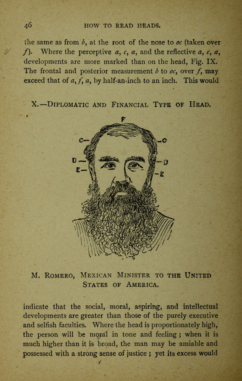 the same as from b, at the root of the nose to oc (taken over /). Where the perceptive a, c, a, and the reflective a, c, <7, developments are more marked than on the head, Fig. IX. The frontal and posterior measurement b to oc, over f, may exceed that of a, f, a, by half-an-inch to an inch. This would X.—Diplomatic and Financial Type of Head. M. Romero, Mexican Minister to the United States of America. indicate that the social, moral, aspiring, and intellectual developments are greater than those of the purely executive and selfish faculties. Where the head is proportionately high, the person will be nigral in tone and feeling ; when it is much higher than it is broad, the man may be amiable and possessed with a strong sense of justice ; yet its excess would F f