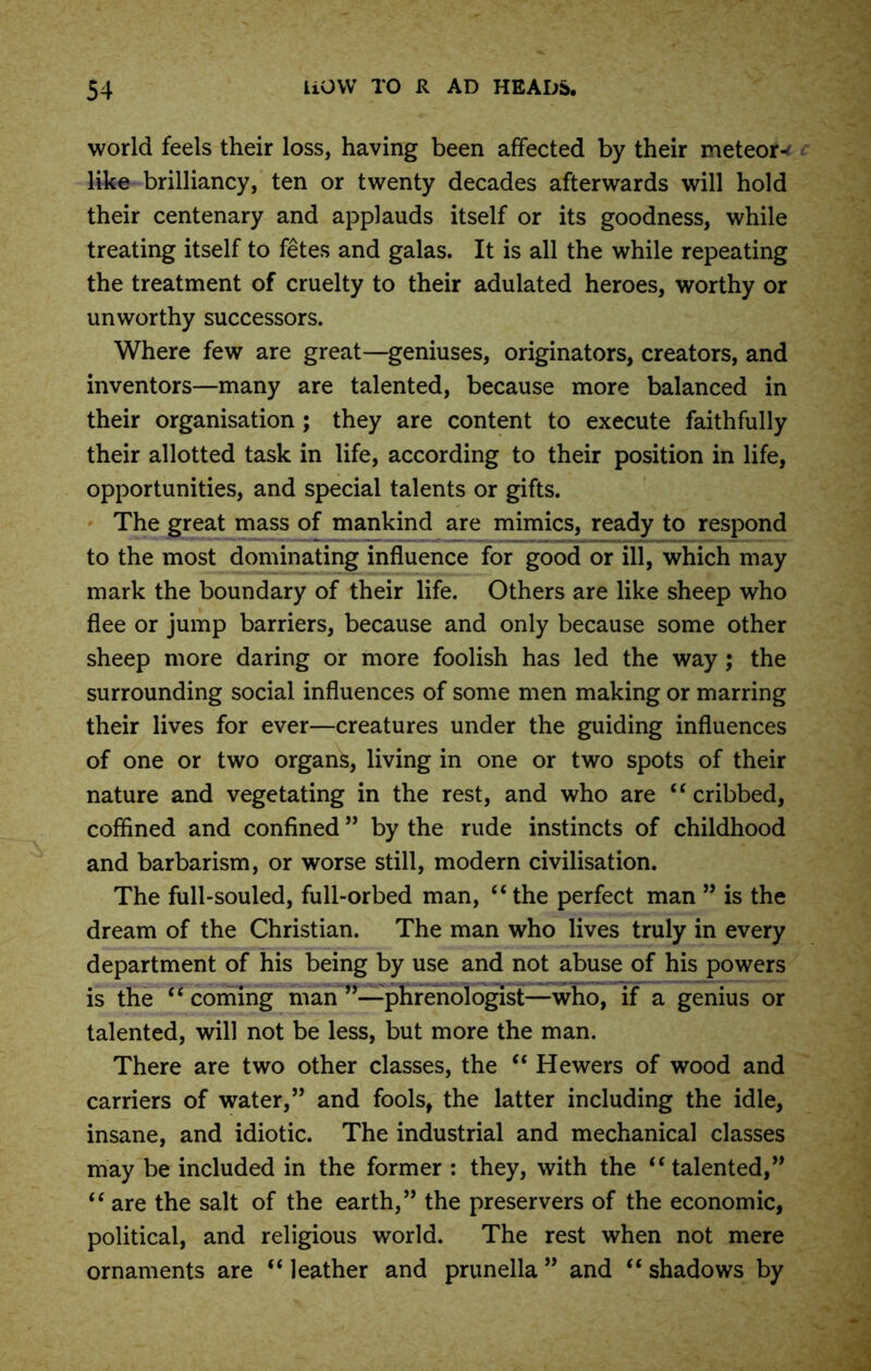 world feels their loss, having been affected by their meteor-' like brilliancy, ten or twenty decades afterwards will hold their centenary and applauds itself or its goodness, while treating itself to fetes and galas. It is all the while repeating the treatment of cruelty to their adulated heroes, worthy or unworthy successors. Where few are great—geniuses, originators, creators, and inventors—many are talented, because more balanced in their organisation ; they are content to execute faithfully their allotted task in life, according to their position in life, opportunities, and special talents or gifts. The great mass of mankind are mimics, ready to respond to the most dominating influence for good or ill, which may mark the boundary of their life. Others are like sheep who flee or jump barriers, because and only because some other sheep more daring or more foolish has led the way ; the surrounding social influences of some men making or marring their lives for ever—creatures under the guiding influences of one or two organs, living in one or two spots of their nature and vegetating in the rest, and who are “ cribbed, coffined and confined ” by the rude instincts of childhood and barbarism, or worse still, modern civilisation. The full-souled, full-orbed man, “the perfect man ” is the dream of the Christian. The man who lives truly in every department of his being by use and not abuse of his powers is the “coming man’’—phrenologist—who, if a genius or talented, will not be less, but more the man. There are two other classes, the “ Hewers of wood and carriers of water,” and fools, the latter including the idle, insane, and idiotic. The industrial and mechanical classes may be included in the former : they, with the “talented,” “ are the salt of the earth,” the preservers of the economic, political, and religious world. The rest when not mere ornaments are “ leather and prunella ” and “ shadows by