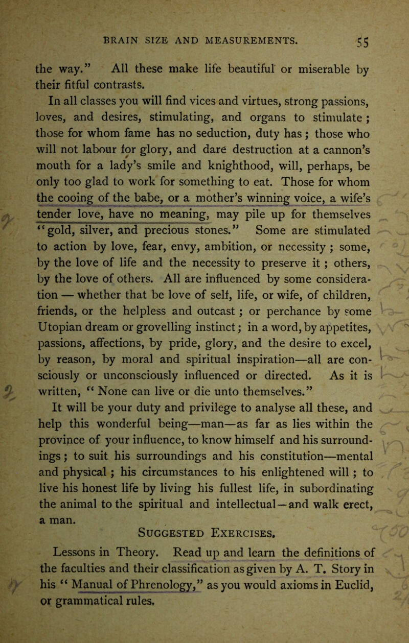 the way.” All these make life beautiful or miserable by their fitful contrasts. In all classes you will find vices and virtues, strong passions, loves, and desires, stimulating, and organs to stimulate ; those for whom fame has no seduction, duty has; those who will not labour for glory, and dare destruction at a cannon’s mouth for a lady’s smile and knighthood, will, perhaps, be only too glad to work for something to eat. Those for whom the cooing of the babe, or a mother’s winning voice, a wife’s tender love, have no meaning, may pile up for themselves “gold, silver, and precious stones.” Some are stimulated to action by love, fear, envy, ambition, or necessity ; some, by the love of life and the necessity to preserve it ; others, by the love of others. All are influenced by some considera- tion — whether that be love of self, life, or wife, of children, friends, or the helpless and outcast; or perchance by some Utopian dream or grovelling instinct; in a word, by appetites, passions, affections, by pride, glory, and the desire to excel, by reason, by moral and spiritual inspiration—all are con- sciously or unconsciously influenced or directed. As it is written, “ None can live or die unto themselves.” It will be your duty and privilege to analyse all these, and help this wonderful being—man—as far as lies within the province of your influence, to know himself and his surround- ings ; to suit his surroundings and his constitution—mental and physical; his circumstances to his enlightened will ; to live his honest life by living his fullest life, in subordinating the animal to the spiritual and intellectual —and walk erect, a man. Suggested Exercises. Lessons in Theory. Read up and learn the definitions of the faculties and their classification as given by A. T. Story in his “ Manual of Phrenology,” as you would axioms in Euclid, or grammatical rules.