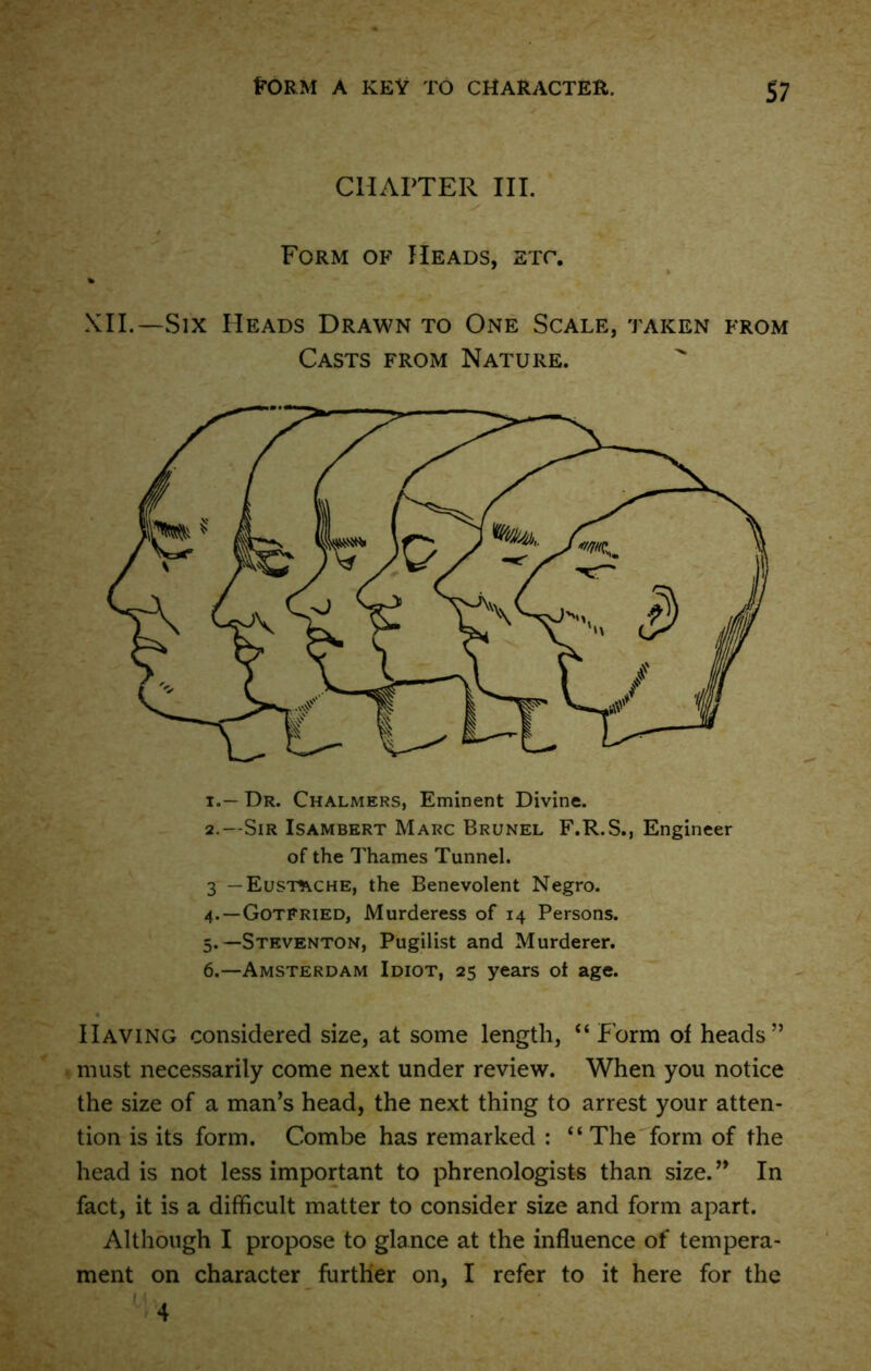 $7 CHAPTER III. Form of Heads, etc. % XII.—Six Heads Drawn to One Scale, taken from Casts from Nature. 1. — Dr. Chalmers, Eminent Divine. 2. - Sir Isambert Marc Brunel F.R.S., Engineer of the Thames Tunnel. 3 -Eushvche, the Benevolent Negro. 4. — Gotfried, Murderess of 14 Persons. 5. —Steventon, Pugilist and Murderer. 6. —Amsterdam Idiot, 25 years of age. Having considered size, at some length, “ Form of heads” must necessarily come next under review. When you notice the size of a man’s head, the next thing to arrest your atten- tion is its form. Combe has remarked : “The form of the head is not less important to phrenologists than size. ” In fact, it is a difficult matter to consider size and form apart. Although I propose to glance at the influence of tempera- ment on character further on, I refer to it here for the ' ■ 4 • , 4