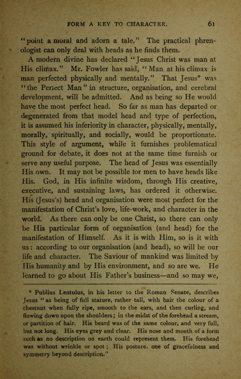 “point amoral and adorn a tale.” The practical phren- ologist can only deal with heads as he finds them. A modern divine has declared “Jesus Christ was man at His climax.” Mr. Fowler has said, “Man at his climax is man perfected physically and mentally.” That Jesus* was “the Periect Man” in structure, organisation, and cerebral development, will be admitted. And as being so He would have the most perfect head. So far as man has departed or degenerated from that model head and type of perfection, it is assumed his inferiority in character, physically, mentally, morally, spiritually, and socially, would be proportionate. This style of argument, while it furnishes problematical ground for debate, it does not at the same time furnish or serve any useful purpose. The head of Jesus was essentially His own. It may not be possible tor men to have heads like His. God, in His infinite wisdom, through His creative, executive, and sustaining laws, has ordered it otherwise. His (Jesus's) head and organisation were most perfect for the manifestation of Christ’s love, life-work, and character in the world. As there can only be one Christ, so there can only be His particular form of organisation (and head) for the manifestation of Himself. As it is with Him, so is it with us: according to our organisation (and head), so will be our life and character. The Saviour of mankind was limited by His humanity and by His environment, and so are we. He learned to go about His Father’s business—and so may we, * Publius Lentulus, in his letter to the Roman Senate, describes Jesus “ as being of full stature, rather tall, with hair the colour of a chestnut when fully ripe, smooth to the ears, and then curling, and flowing down upon the shoulders; in the midst of the forehead a stream, or partition of hair. His beard was of the same colour, and very full, but not long. His eyes grey and clear. His nose and mouth of a form such as no description on earth could represent them. His forehead was without wrinkle or spot ; His posture, one of gracefulness and symmetry beyond description.”