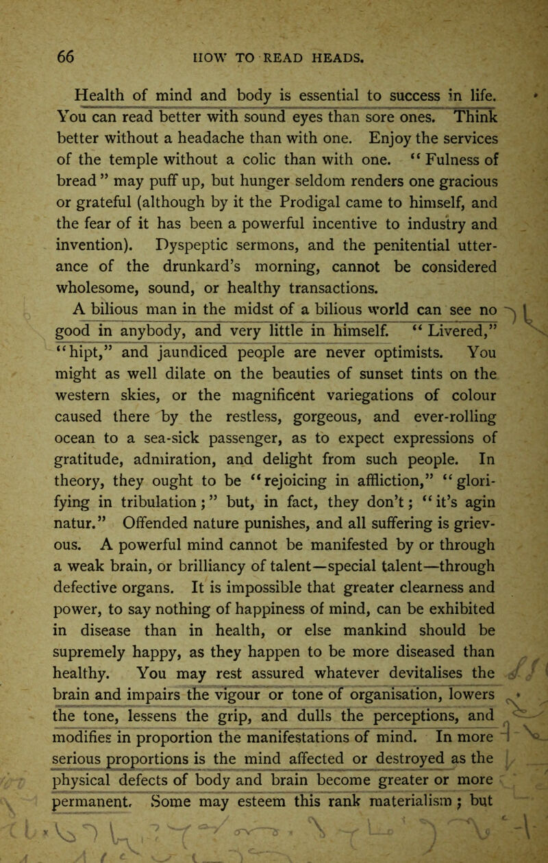 Health of mind and body is essential to success in life. You can read better with sound eyes than sore ones. Think better without a headache than with one. Enjoy the services of the temple without a colic than with one. “ Fulness of bread ” may puff up, but hunger seldom renders one gracious or grateful (although by it the Prodigal came to himself, and the fear of it has been a powerful incentive to industry and invention). Dyspeptic sermons, and the penitential utter- ance of the drunkard’s morning, cannot be considered wholesome, sound, or healthy transactions. A bilious man in the midst of a bilious world can see no good in anybody, and very little in himself. “ Livered,” “hipt,” and jaundiced people are never optimists. You might as well dilate on the beauties of sunset tints on the western skies, or the magnificent variegations of colour caused there by the restless, gorgeous, and ever-rolling ocean to a sea-sick passenger, as to expect expressions of gratitude, admiration, and delight from such people. In theory, they ought to be “rejoicing in affliction,” “glori- fying in tribulation;” but, in fact, they don’t; “it’s agin natur.” Offended nature punishes, and all suffering is griev- ous. A powerful mind cannot be manifested by or through a weak brain, or brilliancy of talent—special talent—through defective organs. It is impossible that greater clearness and power, to say nothing of happiness of mind, can be exhibited in disease than in health, or else mankind should be supremely happy, as they happen to be more diseased than healthy. You may rest assured whatever devitalises the brain and impairs the vigour or tone of organisation, lowers the tone, lessens the grip, and dulls the perceptions, and modifies in proportion the manifestations of mind. In more serious proportions is the mind affected or destroyed as the physical defects of body and brain become greater or more permanent. Some may esteem this rank materialism ; but
