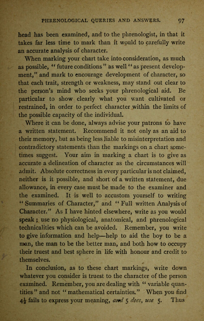 head has been examined, and to the phrenologist, in that it takes far less time to mark than it would to carefully write an accurate analysis of character. When marking your chart take into consideration, as much as possible, “ future conditions ” as well “ as present develop- ment/’ and mark to encourage development of character, so that each trait, strength or weakness, may stand out clear to the person’s mind who seeks your phrenological aid. Be particular to show clearly what you want cultivated or restrained, in order to perfect character within the limits of the possible capacity of the individual. Where it can be done, always advise your patrons to have a written statement. Recommend it not only as an aid to their memory, but as being less liable to misinterpretation and contradictory statements than the markings on a chart some- times suggest. Your aim in marking a chart is to give as accurate a delineation of character as the circumstances will admit. Absolute correctness in every particular is not claimed, neither is it possible, and short of a written statement, due allowance, in every case must be made to the examiner and the examined. It is well to accustom yourself to writing “Summaries of Character,” and “Full written Analysis of Character.” As I have hinted elsewhere, write as you would speak; use no physiological, anatomical, and phrenological technicalities which can be avoided. Remember, you write to give information and help—help to aid the boy to be a man, the man to be the better man, and both how to occupy their truest and best sphere in life with honour and credit to themselves. * . r» + In conclusion, as to these chart markings, write down whatever you consider is truest to the character of the person examined. Remember, you are dealing with “ variable quan- tities” and not “mathematical certainties.” When you find 4J fails to express your meaning, ami 5 does, use 5. Thus