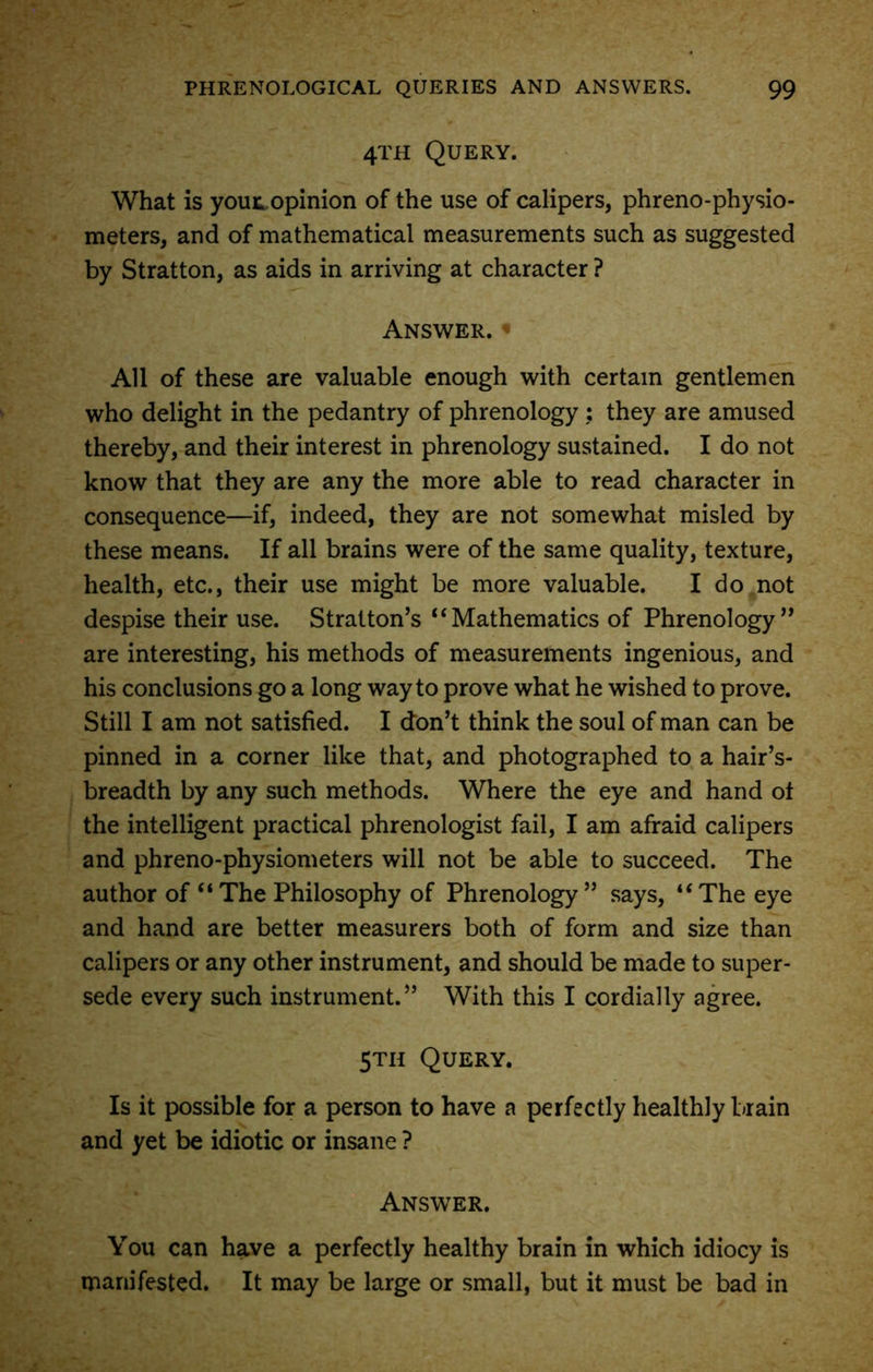 4TH Query. What is your, opinion of the use of calipers, phreno-physio- meters, and of mathematical measurements such as suggested by Stratton, as aids in arriving at character ? Answer. « All of these are valuable enough with certain gentlemen who delight in the pedantry of phrenology ; they are amused thereby, and their interest in phrenology sustained. I do not know that they are any the more able to read character in consequence—if, indeed, they are not somewhat misled by these means. If all brains were of the same quality, texture, health, etc., their use might be more valuable. I do not despise their use. Stratton’s “Mathematics of Phrenology” are interesting, his methods of measurements ingenious, and his conclusions go a long way to prove what he wished to prove. Still I am not satisfied. I don’t think the soul of man can be pinned in a corner like that, and photographed to a hair’s- breadth by any such methods. Where the eye and hand ot the intelligent practical phrenologist fail, I am afraid calipers and phreno-physiometers will not be able to succeed. The author of “ The Philosophy of Phrenology ” says, “ The eye and hand are better measurers both of form and size than calipers or any other instrument, and should be made to super- sede every such instrument.” With this I cordially agree. 5th Query. Is it possible for a person to have a perfectly healthly brain and yet be idiotic or insane ? Answer. You can have a perfectly healthy brain in which idiocy is manifested. It may be large or small, but it must be bad in