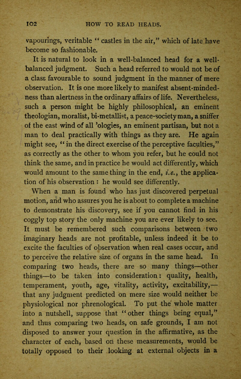 vapourings, veritable “ castles in the air/’ which of late have become so fashionable. It is natural to look in a well-balanced head for a well- balanced judgment. Such a head referred to would not be of a class favourable to sound judgment in the manner of mere observation. It is one more likely to manifest absent-minded- ness than alertness in the ordinary affairs of life. Nevertheless, such a person might be highly philosophical, an eminent theologian, moralist, bi-metallist, a peace-society man, a sniffer of the east wind of all ’ologies, an eminent partisan, but not a man to deal practically with things as they are. He again might see, “ in the direct exercise of the perceptive faculties,” as correctly as the other to whom you refer, but he could not think the same, and in practice he would act differently, which would amount to the same thing in the end, i.e., the applica- tion of his observation : he would see differently. When a man is found who has just discovered perpetual motion, and who assures you he is about to complete a machine to demonstrate his discovery, see if you cannot find in his coggly top story the only machine you are ever likely to see. It must be remembered such comparisons between two imaginary heads are not profitable, unless indeed it be to excite the faculties of observation when real cases occur, and to perceive the relative size of organs in the same head. In comparing two heads, there are so many things—other things—to be taken into consideration: quality, health, temperament, youth, age, vitality, activity, excitability,— that any judgment predicted on mere size would neither be physiological nor phrenological. To put the whole matter into a nutshell, suppose that “ other things being equal,” and thus comparing two heads, on safe grounds, I am not disposed to answer your question in the affirmative, as the character of each, based on these measurements, would be totally opposed to their looking at external objects in a