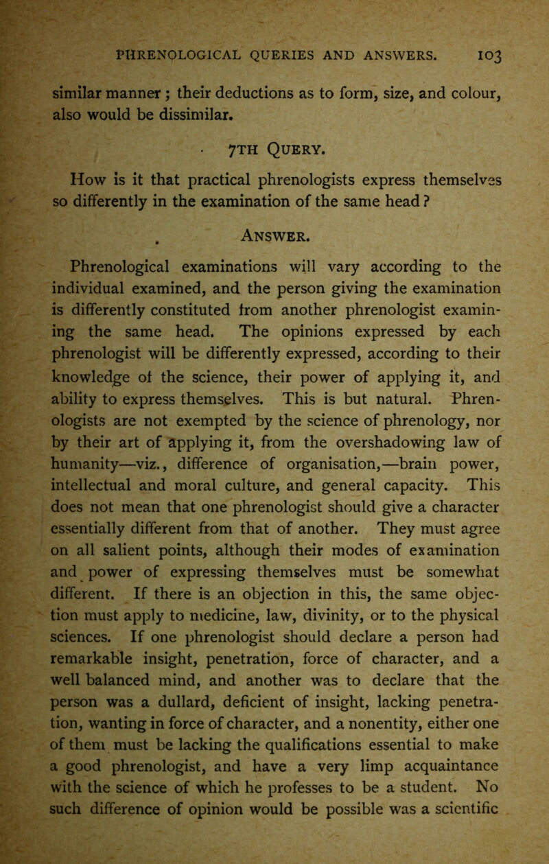similar manner ; their deductions as to form, size, and colour, also would be dissimilar. 7th Query. How is it that practical phrenologists express themselves so differently in the examination of the same head ? . Answer. Phrenological examinations will vary according to the individual examined, and the person giving the examination is differently constituted from another phrenologist examin- ing the same head. The opinions expressed by each phrenologist will be differently expressed, according to their knowledge of the science, their power of applying it, and ability to express themselves. This is but natural. Phren- ologists are not exempted by the science of phrenology, nor by their art of applying it, from the overshadowing law of humanity—viz., difference of organisation,—brain power, intellectual and moral culture, and general capacity. This does not mean that one phrenologist should give a character essentially different from that of another. They must agree on all salient points, although their modes of examination and power of expressing themselves must be somewhat different. If there is an objection in this, the same objec- tion must apply to medicine, law, divinity, or to the physical sciences. If one phrenologist should declare a person had remarkable insight, penetration, force of character, and a well balanced mind, and another was to declare that the person was a dullard, deficient of insight, lacking penetra- tion, wanting in force of character, and a nonentity, either one of them must be lacking the qualifications essential to make a good phrenologist, and have a very limp acquaintance with the science of which he professes to be a student. No such difference of opinion would be possible was a scientific