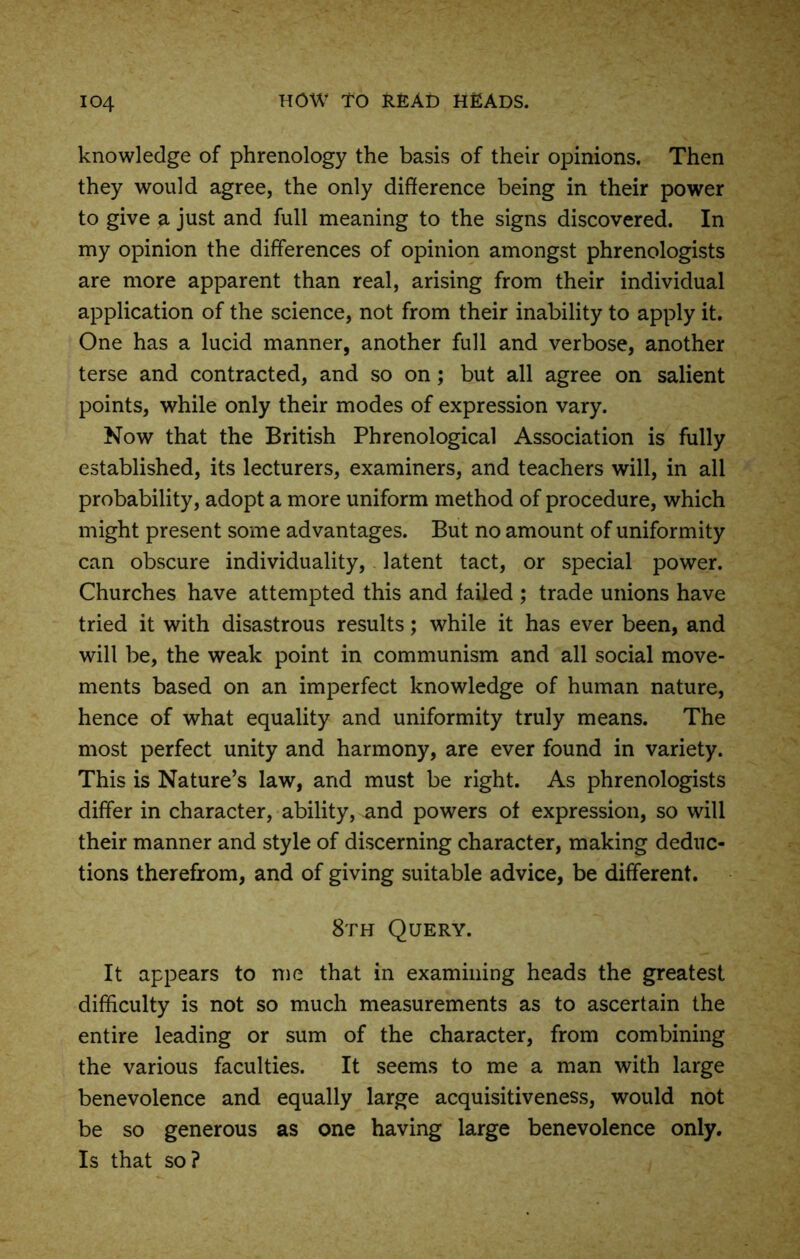 knowledge of phrenology the basis of their opinions. Then they would agree, the only difference being in their power to give a just and full meaning to the signs discovered. In my opinion the differences of opinion amongst phrenologists are more apparent than real, arising from their individual application of the science, not from their inability to apply it. One has a lucid manner, another full and verbose, another terse and contracted, and so on; but all agree on salient points, while only their modes of expression vary. Now that the British Phrenological Association is fully established, its lecturers, examiners, and teachers will, in all probability, adopt a more uniform method of procedure, which might present some advantages. But no amount of uniformity can obscure individuality, latent tact, or special power. Churches have attempted this and failed ; trade unions have tried it with disastrous results; while it has ever been, and will be, the weak point in communism and all social move- ments based on an imperfect knowledge of human nature, hence of what equality and uniformity truly means. The most perfect unity and harmony, are ever found in variety. This is Nature’s law, and must be right. As phrenologists differ in character, ability, and powers of expression, so will their manner and style of discerning character, making deduc- tions therefrom, and of giving suitable advice, be different. 8th Query. It appears to me that in examining heads the greatest difficulty is not so much measurements as to ascertain the entire leading or sum of the character, from combining the various faculties. It seems to me a man with large benevolence and equally large acquisitiveness, would not be so generous as one having large benevolence only. Is that so?