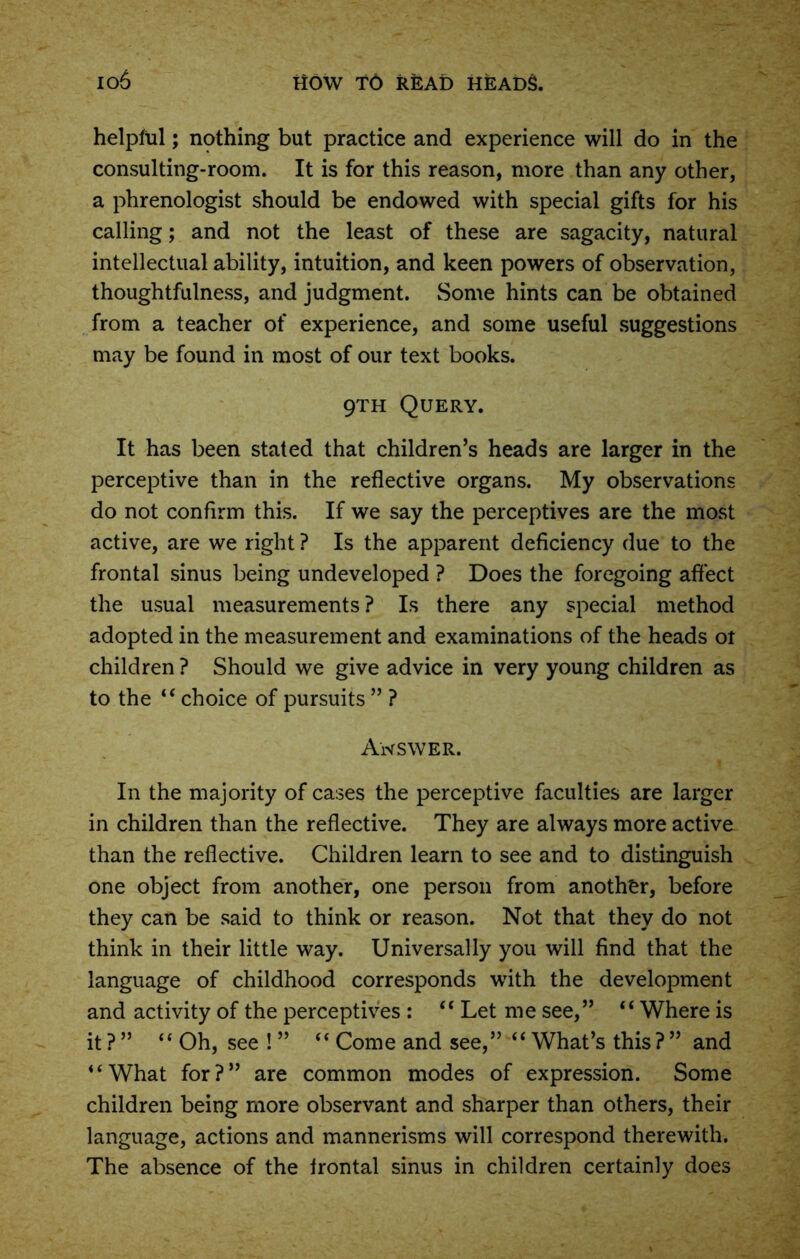 helpful; nothing but practice and experience will do in the consulting-room. It is for this reason, more than any other, a phrenologist should be endowed with special gifts for his calling; and not the least of these are sagacity, natural intellectual ability, intuition, and keen powers of observation, thoughtfulness, and judgment. Some hints can be obtained from a teacher of experience, and some useful suggestions may be found in most of our text books. 9th Query. It has been stated that children’s heads are larger in the perceptive than in the reflective organs. My observations do not confirm this. If we say the perceptives are the most active, are we right ? Is the apparent deficiency due to the frontal sinus being undeveloped ? Does the foregoing affect the usual measurements ? Is there any special method adopted in the measurement and examinations of the heads ot children ? Should we give advice in very young children as to the “choice of pursuits ” ? Answer. In the majority of cases the perceptive faculties are larger in children than the reflective. They are always more active than the reflective. Children learn to see and to distinguish one object from another, one person from another, before they can be said to think or reason. Not that they do not think in their little way. Universally you will find that the language of childhood corresponds with the development and activity of the perceptives : “ Let me see,” “Where is it ? ” “ Oh, see ! ” “ Come and see,” “ What’s this ? ” and “What for?” are common modes of expression. Some children being more observant and sharper than others, their language, actions and mannerisms will correspond therewith. The absence of the frontal sinus in children certainly does