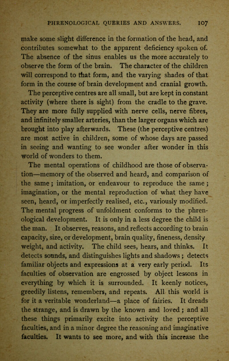 make some slight difference in the formation of the head, and contributes somewhat to the apparent deficiency spoken of. The absence of the sinus enables us the more accurately to observe the form of the brain. The character of the children will correspond to that form, and the varying shades of that form in the course of brain development and cranial growth. The perceptive centres are all small, but are kept in constant activity (where there is sight) from the cradle to the grave. They are more fully supplied with nerve cells, nerve fibres, and infinitely smaller arteries, than the larger organs which are brought into play afterwards. These (the perceptive centres) are most active in children, some of whose days are passed in seeing and wanting to see wonder after wonder in this world of wonders to them. The mental operations of childhood are those of observa- tion—memory of the observed and heard, and comparison of the same; imitation, or endeavour to reproduce the same; imagination, or the mental reproduction of what they have seen, heard, or imperfectly realised, etc., variously modified. The mental progress of unfoldment conforms to the phren- ological development. It is only in a less degree the child is the man. It observes, reasons, and reflects according to brain capacity, size, or development, brain quality, fineness, density weight, and activity. The child sees, hears, and thinks. It detects sounds, and distinguishes lights and shadows ; detects familiar objects and expressions at a very early period. Its faculties of observation are engrossed by object lessons in everything by which it is surrounded. It keenly notices, greedily listens, remembers, and repeats. All this world is for it a veritable wonderland—a place of fairies. It dreads the strange, and is drawn by the known and loved ; and all these things primarily excite into activity the perceptive faculties, and in a minor degree the reasoning and imaginative faculties. It wants to see more, and with this increase the
