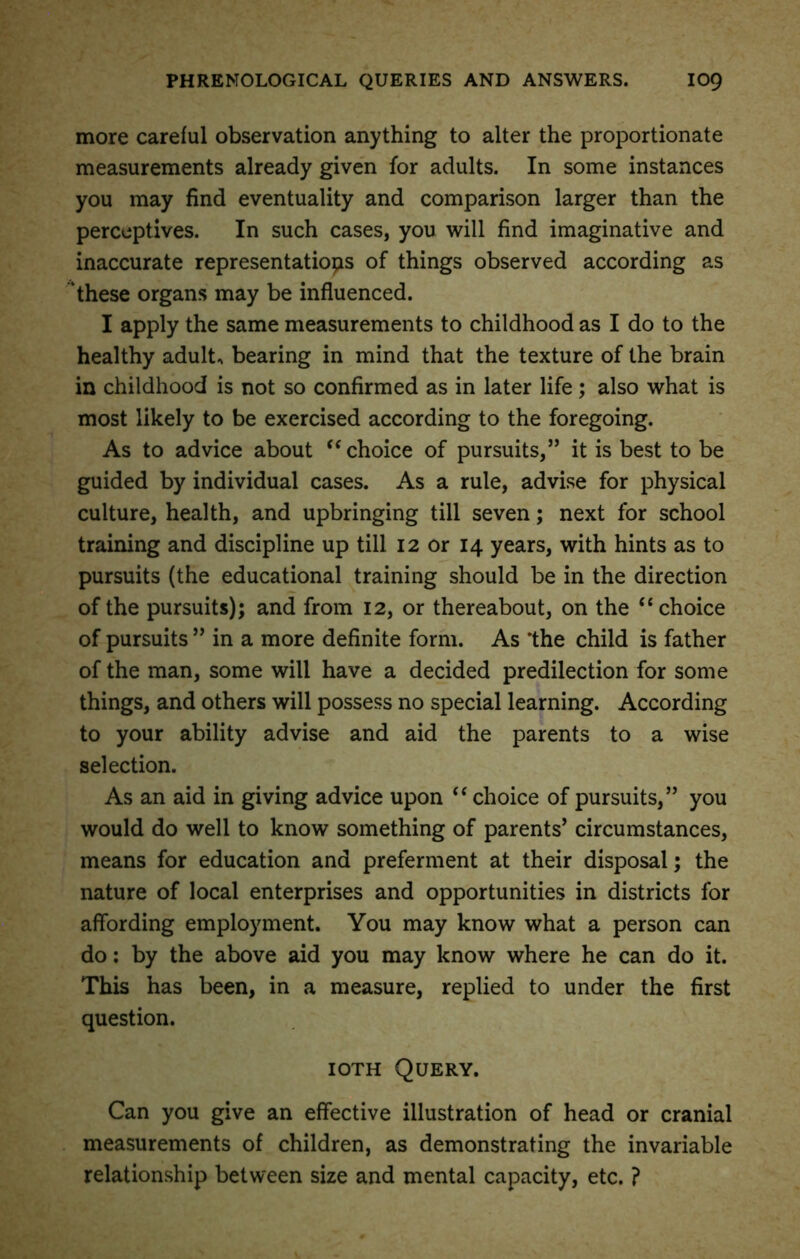 more careful observation anything to alter the proportionate measurements already given for adults. In some instances you may find eventuality and comparison larger than the perceptives. In such cases, you will find imaginative and inaccurate representations of things observed according as these organs may be influenced. I apply the same measurements to childhood as I do to the healthy adults bearing in mind that the texture of the brain in childhood is not so confirmed as in later life ; also what is most likely to be exercised according to the foregoing. As to advice about “ choice of pursuits,” it is best to be guided by individual cases. As a rule, advise for physical culture, health, and upbringing till seven; next for school training and discipline up till 12 or 14 years, with hints as to pursuits (the educational training should be in the direction of the pursuits); and from 12, or thereabout, on the “ choice of pursuits ” in a more definite form. As the child is father of the man, some will have a decided predilection for some things, and others will possess no special learning. According to your ability advise and aid the parents to a wise selection. As an aid in giving advice upon “ choice of pursuits,” you would do well to know something of parents’ circumstances, means for education and preferment at their disposal; the nature of local enterprises and opportunities in districts for affording employment. You may know what a person can do: by the above aid you may know where he can do it. This has been, in a measure, replied to under the first question. ioth Query. Can you give an effective illustration of head or cranial measurements of children, as demonstrating the invariable relationship between size and mental capacity, etc. ?