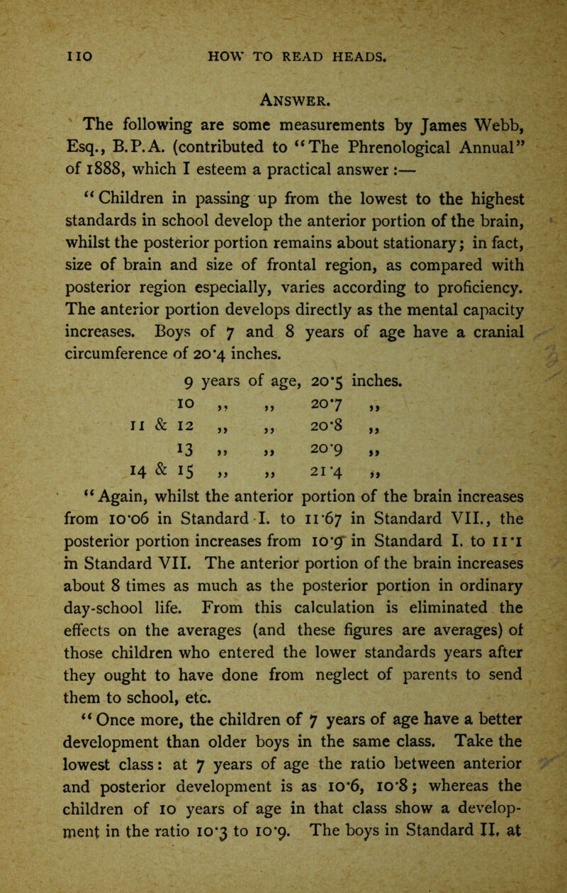 Answer. The following are some measurements by James Webb, Esq., B.P.A. (contributed to “The Phrenological Annual” of 1888, which I esteem a practical answer :— “Children in passing up from the lowest to the highest standards in school develop the anterior portion of the brain, whilst the posterior portion remains about stationary; in fact, size of brain and size of frontal region, as compared with posterior region especially, varies according to proficiency. The anterior portion develops directly as the mental capacity increases. Boys of 7 and 8 years of age have a cranial circumference of 20*4 inches. 9 years of age, 20*5 inches. 10 > ? j j 20*7 a II & 12 a a 20*8 ft 13 a ft 20*9 tt 14 & 15 a a 21 *4 it “Again, whilst the anterior portion of the brain increases from 10*06 in Standard I. to 11*67 in Standard VII., the posterior portion increases from 10*9 in Standard I. to n*i in Standard VII. The anterior portion of the brain increases about 8 times as much as the posterior portion in ordinary day-school life. From this calculation is eliminated the effects on the averages (and these figures are averages) of those children who entered the lower standards years after they ought to have done from neglect of parents to send them to school, etc. “ Once more, the children of 7 years of age have a better development than older boys in the same class. Take the lowest class: at 7 years of age the ratio between anterior and posterior development is as 10*6, 10*8; whereas the children of 10 years of age in that class show a develop-
