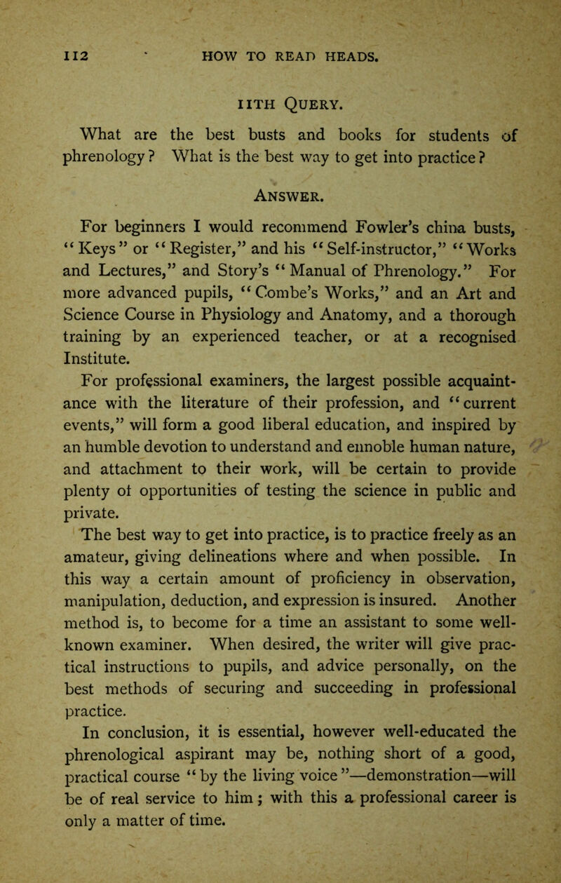 i ith Query. What are the best busts and books for students of phrenology? What is the best way to get into practice? Answer. For beginners I would recommend Fowler’s china busts, “Keys” or “Register,” and his “Self-instructor,” “Works and Lectures,” and Story’s “Manual of Phrenology.” For more advanced pupils, “ Combe’s Works,” and an Art and Science Course in Physiology and Anatomy, and a thorough training by an experienced teacher, or at a recognised Institute. For professional examiners, the largest possible acquaint- ance with the literature of their profession, and “current events,” will form a good liberal education, and inspired by an humble devotion to understand and ennoble human nature, and attachment to their work, will be certain to provide plenty ot opportunities of testing the science in public and private. The best way to get into practice, is to practice freely as an amateur, giving delineations where and when possible. In this way a certain amount of proficiency in observation, manipulation, deduction, and expression is insured. Another method is, to become for a time an assistant to some well- known examiner. When desired, the writer will give prac- tical instructions to pupils, and advice personally, on the best methods of securing and succeeding in professional practice. In conclusion, it is essential, however well-educated the phrenological aspirant may be, nothing short of a good, practical course “by the living voice”—demonstration—will be of real service to him; with this a professional career is only a matter of time.
