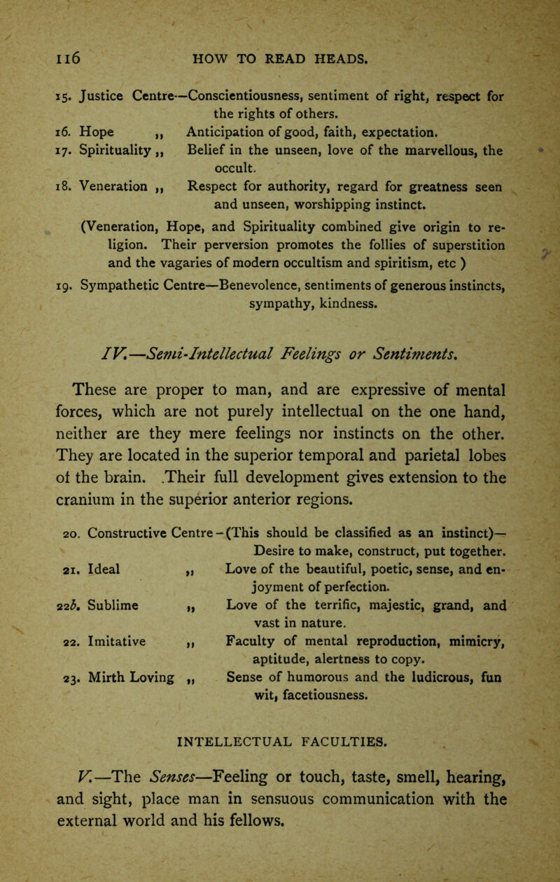 35. Justice Centre—Conscientiousness, sentiment of right, respect for the rights of others. 16. Hope ,, Anticipation of good, faith, expectation. 17. Spirituality ,, Belief in the unseen, love of the marvellous, the occult. 18. Veneration ,, Respect for authority, regard for greatness seen and unseen, worshipping instinct. (Veneration, Hope, and Spirituality combined give origin to re- ligion. Their perversion promotes the follies of superstition and the vagaries of modern occultism and spiritism, etc ) 19. Sympathetic Centre—Benevolence, sentiments of generous instincts, sympathy, kindness. IV,—Semi-Intellectual Feelings or Sentiments, These are proper to man, and are expressive of mental forces, which are not purely intellectual on the one hand, neither are they mere feelings nor instincts on the other. They are located in the superior temporal and parietal lobes ot the brain. Their full development gives extension to the cranium in the superior anterior regions. 20. Constructive Centre 21. Ideal „ 22b. Sublime „ 22. Imitative ,, 23. Mirth Loving „ -(This should be classified as an instinct)— Desire to make, construct, put together. Love of the beautiful, poetic, sense, and en- joyment of perfection. Love of the terrific, majestic, grand, and vast in nature. Faculty of mental reproduction, mimicry, aptitude, alertness to copy. Sense of humorous and the ludicrous, fun wit, facetiousness. INTELLECTUAL FACULTIES. V,—The Senses—Feeling or touch, taste, smell, hearing, and sight, place man in sensuous communication with the external world and his fellows.