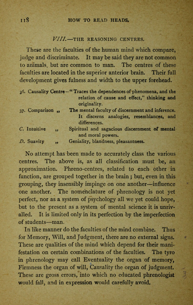 VIII.—THE REASONING CENTRES. These are the faculties of the human mind which compare, judge and discriminate. It may be said they are not common to animals, but are common to man. The centres of these faculties are located in the superior anterior brain. Their full development gives fulness and width to the upper forehead. 36. Causality Centre—“ Traces the dependences of phenomena, and the relation of cause and effect,” thinking and originality. 37. Comparison „ The mental faculty of discernment and inference. It discerns analogies, resemblances, and differences. C. Intuitive ,, Spiritual and sagacious discernment of mental and moral powers. D. Suavity „ Geniality, blandness, pleasantness. No attempt has been made to accurately class the various centres. The above is, as all classification must be, an approximation. Phreno-centres, related to each other in function, are grouped together in the brain; but, even in this grouping, they insensibly impinge on one another—influence one another. The nomenclature of phrenology is not yet perfect, nor as a system of psychology all we yet could hope, but to the present as a system of mental science it is unriv- alled. It is limited only in its perfection by the imperfection of students—man. In like manner do the faculties of the mind combine. Thus for Memory, Will, and Judgment, there are no external signs. These are qualities of the mind which depend for their mani- festation on certain combinations of the faculties. The tyro in phrenology may call Eventuality the organ of memory, Firmness the organ of will, Causality the organ of judgment. These are gross errors, into which no educated phrenologist would fall, and in expression would carefully avoid.