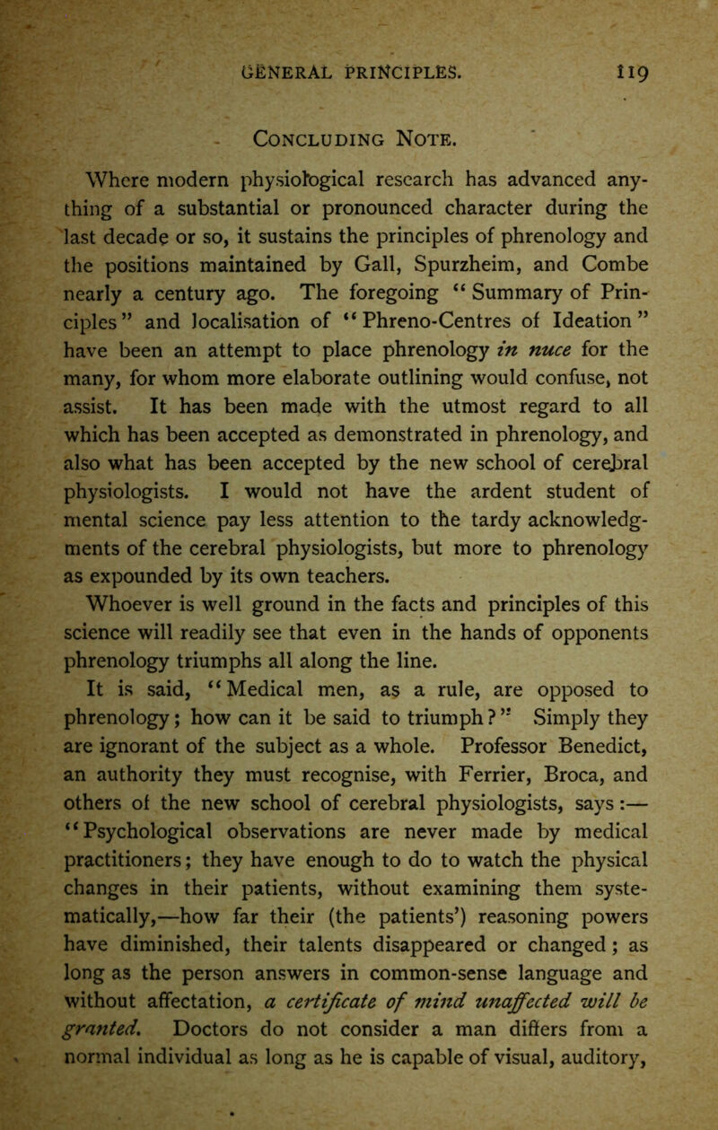 Concluding Note. Where modern physiological research has advanced any- thing of a substantial or pronounced character during the last decade or so, it sustains the principles of phrenology and the positions maintained by Gall, Spurzheim, and Combe nearly a century ago. The foregoing 44 Summary of Prin- ciples” and localisation of 44 Phreno-Centres of Ideation” have been an attempt to place phrenology in nuce for the many, for whom more elaborate outlining would confuse, not assist. It has been made with the utmost regard to all which has been accepted as demonstrated in phrenology, and also what has been accepted by the new school of cerebral physiologists. I would not have the ardent student of mental science pay less attention to the tardy acknowledg- ments of the cerebral physiologists, but more to phrenology as expounded by its own teachers. Whoever is well ground in the facts and principles of this science will readily see that even in the hands of opponents phrenology triumphs all along the line. It is said, 44 Medical men, as a rule, are opposed to phrenology; how can it be said to triumph ? ” .Simply they are ignorant of the subject as a whole. Professor Benedict, an authority they must recognise, with Ferrier, Broca, and others of the new school of cerebral physiologists, says:— 44 Psychological observations are never made by medical practitioners; they have enough to do to watch the physical changes in their patients, without examining them syste- matically,—how far their (the patients’) reasoning powers have diminished, their talents disappeared or changed; as long as the person answers in common-sense language and without affectation, a certificate of mind unaffected will be granted. Doctors do not consider a man differs from a normal individual as long as he is capable of visual, auditory,