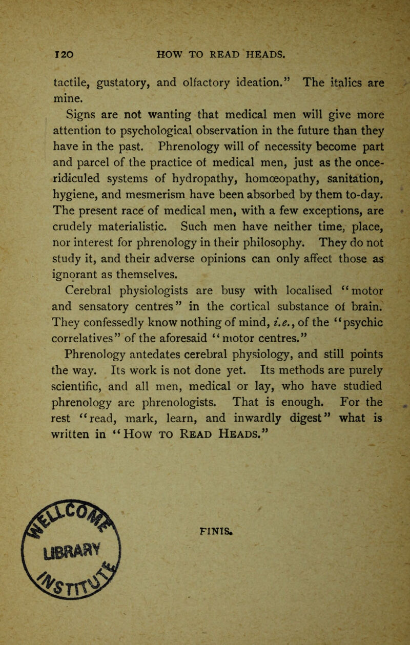 tactile, gustatory, and olfactory ideation.” The italics are mine. Signs are not wanting that medical men will give more attention to psychological observation in the future than they have in the past. Phrenology will of necessity become part and parcel of the practice of medical men, just as the once- ridiculed systems of hydropathy, homoeopathy, sanitation, hygiene, and mesmerism have been absorbed by them to-day. The present race of medical men, with a few exceptions, are crudely materialistic. Such men have neither time, place, nor interest for phrenology in their philosophy. They do not study it, and their adverse opinions can only affect those as ignorant as themselves. Cerebral physiologists are busy with localised “motor and sensatory centres” in the cortical substance of brain. They confessedly know nothing of mind, i.e.f of the “psychic correlatives” of the aforesaid “motor centres.” Phrenology antedates cerebral physiology, and still points the way. Its work is not done yet. Its methods are purely scientific, and all men, medical or lay, who have studied phrenology are phrenologists. That is enough. For the rest “read, mark, learn, and inwardly digest” what is written in “How to Read Heads.” finis.