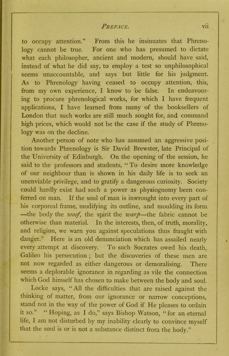 to occupy attention.” From this he insinuates that Phreno- logy cannot be true. For one who has presumed to dictate what each philosopher, ancient and modern, should have said, instead of what he did say, to employ a test so unphilosophical seems unaccountable, and says but little for his judgment. As to Phrenology having ceased to occupy attention, this, from my own experience, I know to be false. In endeavour- ing to procure phrenological works, for which I have frequent applications, I have learned from many of the booksellers of London that such works are still much sought for, and command high prices, which would not be the case if the study of Phreno- logy was on the decline. Another person of note who has assumed an aggressive posi- tion towards Phrenology is Sir David Brewster, late Principal of the University of Edinburgh. On the opening of the session, he said to the professors and students, “To desire more knowledge of our neighbour than is shown in his daily life is to seek an unenviable privilege, and to gratify a dangerous curiosity. Society could hardly exist had such a power as physiognomy been con- ferred on man. If the soul of man is inwrought into every part of his corporeal frame, modifying its outline, and moulding its form —the body the woof‘ the spirit the warp—the fabric cannot be otherwise than material. In the interests, then, of truth, morality, and religion, we warn you against speculations thus fraught with danger.” Here is an old denunciation which has assailed nearly every attempt at discovery. To such Socrates owed his death, Galileo his persecution ; but the discoveries of these men are not now regarded as either dangerous or demoralising. There seems a deplorable ignorance in regarding as vile the connection which God himself has chosen to make between the body and soul. Locke says, “All the difficulties that are raised against the thinking of matter, from our ignorance or narrow conceptions, stand not in the way of the power of God if He pleases to ordain it so.” “ Hoping, as I do,” says Bishop Watson, “for an eternal life, I am not disturbed by my inability clearly to convince myself that the soul is or is not a substance distinct from the body.”